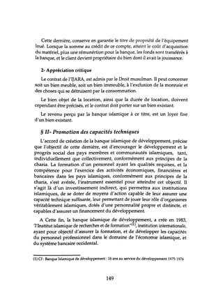Cette dernière, conserve en garantie le titre de propriété de l'équipement
loué. Lorsque la somme au crédit de ce compte, atteint le coût d'acquisition
du matériel, plus une rémunértion pour la banque, les fonds sont transférés à
la banque, et le client devient propriétaire du bien dont il avait la jouissance.
2- Appréciation critique
Le contrat de l'IJARA, est admis par le Droit musulman. Il peut concerner
soit un bien meuble, soit un bien immeuble, à l'exclusion de la monnaie et
des choses qui se détruisent par la consommation.
Le bien objet de la location, ainsi que la durée de location, doivent
cependant être précisés, et le contrat doit porter sur un bien existant.
Le revenu perçu par la banque islamique à ce titre, est un loyer fixe
d'un bien existant.
§ II- Promotion des capacités techniques
L'accord de création de la banque islamique de développement, précise
que l'objectif de cette dernière, est d'encourager le développement et le
progrès social des pays membres et communautés islamiques, tant,
individuellement que collectivement, conformément aux principes de la
charia. La formation d'un personnel ayant les qualités requises, et la
compétence pour l'exercice des activités économiques, financières et
bancaires dans les pays islamiques, conformément aux principes de la
charia, s'est avérée, l'instrument essentiel pour atteindre cet objectif. Il
s'agit là d'un investissement indirect, qui permettra aux institutions
islamiques, de se doter de moyens d'action capable de leur assurer une
capacité technique suffisante, leur permettant de jouer leur rôle d'organismes
véritablement islamiques, dotés d'tme personnalité propre et distincte, et
capables d'assurer un financement du développement.
A Cette fin, la banque islamique de développement, a crée en 1983,
'l'Institut islamique de recherches et de formation"(1), institution internationale,
ayant pour objectif d'assurer la formation, et de développer les capacités
du personnel professionnel dans le domaine de l'économie islamique, et
du système bancaire occidental.
(1) Cf: Banque Islamique de développement: 16 ans au service du développement 1975-1976
149
 