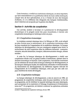 Cette formation, a conféré aux institutions islamiques, un atout important,
qui tient essentiellement à la qualification élevée de leurs cadres techniques,
compte tenu de leur spécialisation, et ce, à l'instar de ceux des banques
d'affaires, et à la différence des dirigeants des banques traditionnelles,
dont l'attention est accaparée par la gestion des dépôts.
Section 11- Activités de coopération
Ces actvités, tendent à favoriser et à promouvoir le développement
économique et le progrès social des pays musulmans, à travers une
coopération économique et technique entre ces pays.
§ 1- Coopération économique
Le troisième sommet islamique tenu à la Mècque en 1981, avait adopté
un plan d'action pour le renforcement de la coopération économique entre
les pays membres de l'organisation de la conférence islamique. La banque
islamique de développement, s'est par conséquent assignée pour tâche, le
renforcement de cette coopération dans les différents domaines: commerce,
industrie, sécurité alimentaire, transport, télécommunication énergie, affaires
sociales...
A cette fin, la banque islamique de développement, a établi une
coopération étroite avec un grand nombre d'institutions, opérant dans le
domaine économique et financier. Cette coopération, s'est traduite notamment
par les relations de travail entre la banque islamique de développement, et
les banques islamiques locales, les institutions nationales et internationales
de financement du développement, les différents organes relevant de
l'Organisation de la Conférence Islamique, ainsi que par une aide aux
pays membres les moins développés.
§ II- Coopération technique
La banque islamique de développement, a mis en oeuvre en 1982, un
programme de coopération technique, entre les pays membres. Le but de
ce programme, est de mobiliser la capacité technique des pays islamiques,
par la promotion de la coopération et l'échange d'expériences et d'informations
entre eux(1). Ce programme, est destiné à renforcer les opérations ordinaires
(1) B.I.D : Programme de coopération technique, février 1989.
150
 