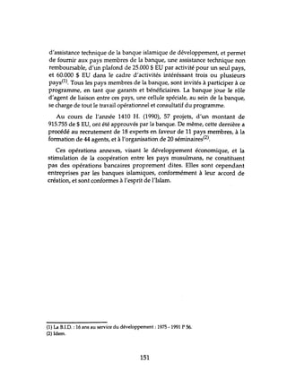 d'assistance technique de la banque islamique de développement, et permet
de fournir aux pays membres de la banque, une assistance technique non
remboursable, d'lm plafond de 25.000 $ EU par activité pour un seul pays,
et 60.000 $ EU dans le cadre d'activités intéréssant trois ou plusieurs
pays(l). Tous les pays membres de la banque, sont invités à participer à ce
programme, en tant que garants et bénéficiaires. La banque joue le rôle
d'agent de liaison entre ces pays, une cellule spéciale, au sein de la banque,
se charge de tout le travail opérationnel et consultatif du programme.
Au cours de l'armée 1410 H. (1990), 57 projets, d'un montant de
915.755 de $ EU, ont été approuvés par la banque. De même, cette dernière a
procédé au recrutement de 18 experts en faveur de 11 pays membres, à la
formation de 44 agents, et à l'organisation de 20 séminaires(2).
Ces opérations annexes, visant le développement économique, et la
stimulation de la coopération entre les pays musulmans, ne constituent
pas des opérations bancaires proprement dites. Elles sont cependant
entreprises par les banques islamiques, conformément à leur accord de
création, et sont conformes à l'esprit de l'Islam.
(1) La B.LD. : 16 ans au service du développement: 1975 - 1991 P 56.
(2) Idem.
151
 