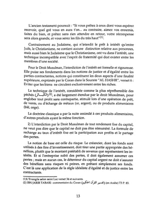 L'ancien testament pomsuit : "Si vous prêtez à ceux dont vous espérez
recevoir, quel gré vous en aura t'on... au contraire, aimez vos ennemis,
faites du bien, et prêtez sans rien attendre en retour, votre récompense
sera alors grande, et vous serez les fils du très haut"(l).
Contrairement au Judaïsme, qui n'interdit le prêt à intérêt qu'entre
Juifs, le Christianisme, ne contient aucune distinction relative aux personnes,
mais aussi bien le Judaïsme que le Christianisme, ont vu dans l'intérêt, tme
technique incompatible avec l'esprit de fraternité qtÙ doit exister entre les
membres d'tme société.
Pour le Droit Musulman, l'interdiction de l'intérêt est formelle et rigoureuse.
Elle puise ses fondements dans les notions de justice et d'égalité entre les
parties contractantes, notions qui constituent les deux aspects d'tme finalité
supérieure, exprimée par le Coran dans la Sourate"AL HASHR", verset 6 :
Eviter que les biens ne circulent exclusivement entre les riches.
La technique de l'intérêt, considérée comme la plus répréhensible des
péchés (}L.:5J) (2), a été largement étendue par le droit Musulman, pour
englober tout profit sans contrepartie, stimulé lors d'une opération de prêt,
de vente, ou d'échange de métaux (or, argent), ou de produits alimentaires
(blé, orge).
La doctrine classique a par la suite assimilé à ces produits alimentaires,
d'autres produits ayant la même fonction.
2) L'interdiction par le Droit Musulman de tout rendement fixe du capital,
ne veut pas dire que le capital ne doit pas être rémunéré. La formule de
rechange au taux d'intérêt fixe est la participation aux profits et le partage
des pertes.
La notion de base est celle du risque. Le créancier, dont les fonds sont
utilisés à des fins d'investissement, doit tirer une partie appropriée des bé-
néfices, plutôt que le montant préétabli de revenus que représentent les in-
térêts. Et si l'entreprise subit des pertes, il doit également assumer ces
pertes; mais en aucun cas, le détenteur du capital argent ne doit s'assmer
des bénéfices sans risques ru peines, en prêtant simplement ses fonds.
C'est là une application de la règle idéaliste d'égalité et de justice entre les
contractants.
(I)L'EvangHe selon saint Luc verset 34 et suivants. _
(2) IBN JARIR TABAR!: commentaire du Coran (~I iJl,}J~) (en Arabe) T3 P. 83.
13
 