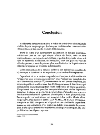 Conclusion
Le système bancaire islamique, a remis en cause toute une structure
établie depuis longtemps par les banques traditionnelles: rémlmération
des dépôts, coût des crédits, création de la monnaie.
Dans le cadre d'un financement quelconque, la banque islamique,
n'intervient pas en tant que simple offreur de fonds, mais en tant
qu'investisseur, participant aux bénéfices et pertes des projets, et on sait
que les systèmes monétaires, en particulier, ceux des pays en voie de
développement, visent de plus en plus, une limitation de la politique du
crédit pour enrayer les pressions inflationnistes.
Cette intervention de la banque, confère à son activité un caractère de
dynamique, et constitue un levier puissant pour motiver l'entrepreneur.
Cependant, si on a toujours reproché aux banques traditionnelles de
"n'apporter leurs secours qu'aux riches", et de "retirer leur parapluie dès
qu'il commence à pleuvoir,,(l), cette réticence de leur part se comprend, du
moment qu'elles travaillent avec des dépôts appartenant à des clients, qui
demandent à ce que leurs capitaux soient remboursés en plus d'un intérêt.
Ce qui n'est pas le cas pour les banques islamiques, où les déposants
acceptent le risque de perte. On peut dès lors, s'attendre à ce que ces
institutions financent des opérations plus risquées, et aussi plus profitables.
Beaucoup de ces institutions, ont enregistré des profits élevés allant
jusqu'à 20%, mais aussi des pertes. DAR AL MAL AL ISLAMI en Suisse, a
enregistré en 1983 une perte, et n'a payé aucune dividende, cependant,
aucune de ces institutions, n'est tombée en faillite, et on assiste de plus en
plus, à une rapide extension du système dans les pays islamiques, et à une
prolifération des sièges et agences.
(1) Cf, P 30.
153
 