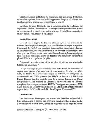 Cependant, si ces instihltions ne constihlent pas lme source d'inflation,
seront elles capables d'assurer le développement des pays où elles se sont
installées, comme elles se sont proposées de le faire ??
L'attihlde de leurs déposants, face à lme diminution de rendement est
importante. Dès lors, il convient de s'intérroger sur les perspectives d'avenir
de ces banques, à la lumière des facteurs qui ont favorisé leur prospérité, à
savoir l'accueil populaire et la rentabilité.
L'accueil populaire
L'évolution des dépôts des banques islamiques, la rapide extension du
système dans les pays islamiques, et la prolifération des sièges et agences,
témoignent de l'intérêt que manifeste la population musulmane à l'égard
de ces instihltions, qui sont intervenues à un moment caractérisé par une
résurgence de l'Islam, et une mise en évidence de ses règles économiques.
Elles sont aussi habilitées à attirer les dépôts d'une population représentant
plus de 20% de la population du globe.
Cet accueil, se maintiendra t-il ou reculera t-il devant une évenhlelle
faiblesse de rendement?
La capacité toujours grandissante de ces instihltions, de recueillir des
dépôts, nous permet d'apporter une réponse positive. En effet, de 1979 à
1984, les dépôts de la banque islamique de Bahrein, ont enregistré un
accroissement de 1020%, passant de 4.799.070 de Dinars à 52.914.395 de
Dinars. Pendant la même période, ceux de la banque Islamique de Dubai
sont passés de 7.044 millions de Dirhams à 41.997 millions de Dirhams
enregistrant une augmentation de 496,21%. Ces dépôts sont passés en 1989,
à 2309 millions de DH contre 1975 millions de DH en 1988, enregistrant une
augmentation de 335 millions de DH dans l'espace d'une année(l).
La rentabilité
Les instihltions islamiques, ont procuré des bénéfices substantiels à
leurs actionnaires et clients. Ces bénéfices, proviennent en grande partie
d'investissement à court terme, réalisés en majorité dans les pays du Moyen
(1) Cf revue Al Iktisad Al Islami <IJ"';}....,.'il .)L,Q':/I), nO 105 Mars 1990.
154
 