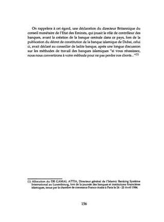 On rappelera à cet égard, une déclaration du directeur Britannique du
conseil monétaire de l'Etat des Emirats, qui jouait le rôle de contrôleur des
banques, avant la création de la banque centrale dans ce pays, lors de la
publication du décret de constitution de la banque islamique de Dubai, celui
ci, avait déclaré au conseiller de ladite banque, après une longue discussion
sur les méthodes de travail des banques islamiques "si vous réussissez,
nous nous convertirons à votre méthode pour ne pas perdre nos clients..."(l)
(1) Allocution du DR GAMAL ATIIA, Directeur général de l'Islamic Banking Système
International au Luxembourg, lors de la journée des banques et institutions financières
islamiques, tenue par la chambre de commerce Franco-Arabe à Paris le 24 - 25 Avril 1984.
156
 