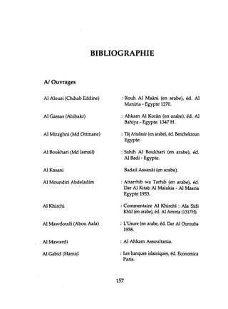 BIBLIOGRAPHIE
A/Ouvrages
Al Alousi (Chihab Eddine)
Al Gassas (Abibakr)
Al Miraghni (Md Ottmane)
Al Boukhari (Md Ismail)
Al Kasani
Al Moundiri Abdeladim
Al Khirchi
Al Mawdoudi (Abou Aala)
Al Mawardi
Al Gabid (Hamid
: Rouh Al Maâni (en arabe), éd. Al
Maniria - Egypte 1270.
: Ahkam Al Korân (en arabe), éd. Al
Bahiya - Egypte. 1347 H.
: Tâj Attafasir (en arabe), éd. Benchekroun
Egypte.
: Sahih Al Boukhari (en arabe), éd.
Al Badi - Egypte.
Badaiî Assanâi (en arabe).
: Attarrhib wa Tarhib (en arabe), éd.
Dar Al Kitab Al Malakia - Al Masria
Egypte 1933.
: Commentaire Al Khirchi : Ala Sidi
Khlil (en arabe), éd. Al Amiria (1317H).
: L'Usure (en arabe, éd. Dar Al Ourouba
1958.
: Al Ahkam Assoultania.
: Les banques islamiques, éd. Economica
Paris.
157
 