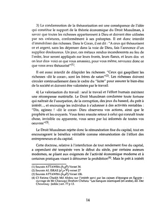 3) La condamnation de la thésaurisation est lme conséquence de l'idée
qui constitue le support de la théorie économique du Droit Musulman, à
savoir que toutes les richesses appartiennent à Dieu et doivent être utilisées
par ses créatures, conformément à ses préceptes. Il est donc interdit
d'immobiliser des richesses. Dans le Coran, il est dit: "A ceux qui thésaurisent
or et argent, sans les dépenser dans la voie de Dieu, fais l'annonce d'un
supplice douloureux. Un jour, ces métaux rendus incandescents au feu de
l'enfer, leur seront appliqués sur leurs fronts, leurs flancs, et leurs dos -et
on leur dira- voici ce que vous amassiez, pour vous même, savourez donc ce
que vous avez thésaurisé"(l).
Il est aussi interdit de dilapider les richesses. "Ceux qui gaspillent les
richesses -dit le coran-, sont les frères de satan,,(2). Les richesses doivent
circuler continuellement dans le cadre du "licite" pour assurer le bien-être
de la société et doivent être valorisées par le travail.
4) La valorisation du travail: seul le travail et l'éffort humain méritent
une récompense matérielle. Le Droit Musulman condamne toute forhme
qui naîtrait de l'usurpation, de la corruption, des jeux du hasard, du prêt à
intérêt..., et encourage les individus à s'adonner à des activités rentables :
"Dis, agissez ! -dit le coran- Dieu observera vos actions, ainsi que le
prophète et les croyants. Vous ferez ensuite retour à celui qui connaît toute
chose, invisible ou apparente, vous serez par lui informés de toutes vos
oeuvres,,(3).
Le Droit Musulman rejette donc la rémunération fixe du capital, tout en
encourageant le bénéfice véritable comme rémunération de l'éffort des
entrepreneurs et du capital.
Cette doctrine, relative à l'interdiction de tout rendement fixe du capital,
a cependant été tempérée vers le début du siècle, par certains auteurs
modernes, se pliant aux exigences de l'activité économique moderne et à
certaines pratiques visant à détourner la prohibition(4). Mais le prêt à intérêt
(1) Sourate ATIAWBA (~.rl) Verset 34.
(2) Sourate AL I5RAE (~I.r''YI) verset 27
(3) Sourate ATIAWBA (~.rl) Verset 106.
(4) Cf Fatima Cheikh Md Abdou sur l'intérêt servi par les caisses d'épargne en Egypte :
ouvrage de Mr Chaouqui Ibrahim Chehata "Les banques islamiques (en arabe), éd. Dar
Chourouq - Jedda ) oct. 77 P 13.
14
 
