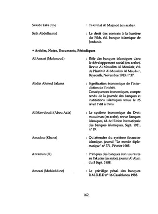 Sakabi Taki dine
Saih Abdelhamid
Takmilat Al Majmoù (en arabe).
Le droit des contrats à la lumière
du Fikh, éd. banque islamique de
Jordanie.
• Articles, Notes, Documents, Périodiques
Al Ansari (Mahmoud)
Abdin Ahmed Salama
Al Mawdoudi (Abou Aala)
Amadou (Khane)
Azzaman (H)
Amzazi (Mohieddine)
Rôle des banques islamiques dans
le développement social (en arabe).
Revue Al Mouslim Al Mouâsir, éd.
de l'Institut Al Mouslim Al Mouâsir,
Beyrouth, Novembre 1983 nO 37.
Signification économique de l'inter-
diction de l'intérêt.
Conséquences économiques, compte
rendu de la journée des banques et
institutions islamiques tenue le 25
Avril 1984 à Paris.
Le système économique du Droit
musulman (en arabe), revue Banques
Islamiques, éd. de l'Union Internationale
des banques islamiques, Sept. 1981,
n° 19.
Qu'attendre du système financier
islamique, joumal "Le monde diplo-
matique" n° 371, Février 1985.
Pratiques des banques non usuraires
au Pakistan (en arabe), journal Al Alam
du 5 Sept. 1988.
Le privilège pénal des banques
R.M.D.E.D nO 16 Casablanca 1988.
162
 