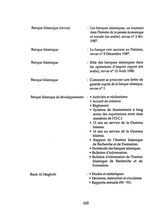 Banque Islamique (revue) Les banques islamiques, un tournant
dans l'histoire de la pensée économique
et sociale (en arabe), revue nO 2 fév.
1987.
Banque Islamique La banque non usuraire au Pakistan,
revue n° 8 Décembre 1987.
Banque Islamique Rôle des banques islamiques dans
les opérations d'import export (en
arabe), revue nO 12 Août 1980.
Banque Islamique Comment se procurer une lettre de
garantie auprès de la banque islamique,
revue nO 1.
Banque Islamique de développemment • Activités et réalisations
• Accord de création
• Règlement
• Système de financement à long
terme des exportations entre états
membres de l'D.C.!.
• 13 ans au service de la Oumma
Islamia.
• 16 ans au service de la Oumma
Islamia.
• Rapport de l'Institut Islamique
de Recherche et de Formation.
• Portefeuille des banques islamiques.
• Bulletins d'information.
• Bulletins d'information de l'Institut
Islamique de Recherche et de
Formation.
Bank Al Maghrib • Etudes et statistiques.
• Décisions, instruction et circulaires
• Rapports annuels (90 - 91).
165
 