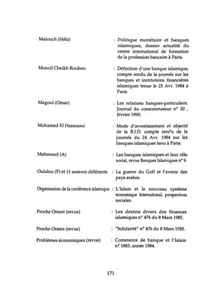 Malouch (Héla) Politique monétaire et banques
islamiques, dossier actualité du
centre international de formation
de la profession bancaire à Paris.
Moncif Cheikh Rouhou Définition d'une banque islamique,
compte rendu de la journée sur les
banques et institutions financières
islamiques tenue le 25 Avr. 1984 à
Paris.
Magoul (Omar) Les relations banques-particuliers.
Journal du consommateur nO 20 ,
février 1990.
Mohamed El Hannaoui Mode d'investissement et objectif
de la B.J.D. compte rendu de la
journée du 24 Avr. 1984 sur les
banques islamiques tenu à Paris.
Mahmoud (A) Les banques islamiques et leur rôle
social, revue Banques Islamiques nO 9.
Oulalou (F) et 11 auteurs différents La guerre du Golf et l'avenir des
pays arabes.
Organisation de la conférence islamique L'Islam et le nouveau système
économique International, Ferspectives
sociales.
Proche Orient (revue) Les destins divers des finances
islamiques nO 476 du 8 Mars 1985.
Proche Orient (revue) "Solidarité" nO 476 du 8 Mars 1985.
Problèmes économiques (revue) Commerce de banque et l'Islam
n° 1883, année 1984.
171
 