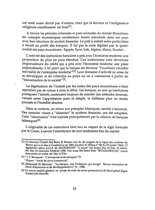 est resté aussi décrié par d'autres, chez qui la ferveur et l'indignation
religieuse constituaient un frein0).
A travers les périodes coloniales et post-coloniales du monde Musulman,
les concepts économiques occidentaux furent introduits dans ces pays
avec leur structure de soutien financier. Le prêt à intérêt entre particuliers
a reculé au profit des banques. TI fut par la suite légalisé par la quasi-
totalité des pays musulmans: Egypte, Syrie, Irak, Algérie, Maroc, Soudan...
L'activité des institutions bancaires a pris avec l'économie moderne une
proportion de plus en plus étendue. Ces institutions sont devenues
dispensateurs du crédit qui a pris avec l'économie moderne lme place
prépondérante, à tel point que la banque est devenue "l'auxiliaire véritable
inévitable de l'entreprise moderne"(2). Leur domaine d'activité ne cesse de
se développer et de s'étendre au point où on a commencé à parler de
"bancarisation de la société,,(3).
La légalisation de l'intérêt par les codes des pays musulmans n'était
cependant pas de nature à clore le débat. Les banques, en tant qu'institutions
pratiquant l'intérêt, continuent toujours de susciter des attitudes diverses,
variant entre l'approbation pure et simple, la méfiance plus ou moins
poussée et l'hostilité absolue.
Dans ce contexte, un retour aux préceptes Islamiques, semble s'annoncer.
Des mesures visant à "islamiser" le système financier, ont été adoptées.
Cette "islamisation" s'est traduite principalement par la création de banques
Islamiques(4).
L'originalité de ces institutions tient lieu au respect de la règle formulée
par le Coran, à savoir l'interdiction de tout rendement fixe du capital.
(1) Cf discours Cheikh Md Bakir El Kettani lors du 2è congrés de la ligue des oulamas du
Maroc qui a eu lieu à Casablanca en 1964 Gournal Al Mitaq nO 58 du 25 Juillet 1964). Cf
également Abou AALA AL MAWOOUNI : "L'usure" (en arabe) Dar Al Fikr Al Islami,
éd. Dar Al Ourouba DAMAS 1958. Voir aussi Md Bakir Sadr "IKTASAOOUNA" (notre
économie) en arabe. éd. Dar Al Fikr.
(2)" J. C Bousquet: "L'entreprise et les banques" Pl
.. Ripert : "traité de droit commercial".
(3) Mohamed El Mernissi : "La banque, une Profession qui bouge". Revue marocaine de
Droit d'économie et de développement nO 16 -1988.
(4) Ce retour semble général. ex : projet de code de statut personnel et de Droit pénal (ligue
Arabe) très discutés.
15
 