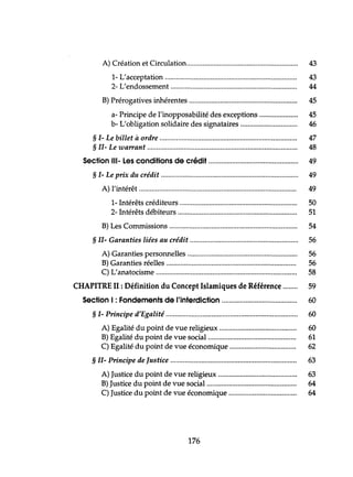 A) Création et Circulation............................................................. 43
1- L'acceptation 43
2- L'endossement 44
B) Prérogatives inhérentes 45
a- Principe de l'inopposabilité des exceptions 45
b- L'obligation solidaire des signataires 46
§ 1- Le billet à ordre 47
§ 11- Le warrant 48
Section 111- Les conditions de crédit 49
§ 1- Le prix du crédit 49
A) l'intérêt 49
1- Intérêts créditeurs 50
2- Intérêts débiteurs 51
B) Les Commissions 54
§ II- Garanties liées au crédit 56
A) Garanties personnelles 56
B) Garanties réelles 56
C) L'anatocisme 58
CHAPITRE II : Définition du Concept Islamiques de Référence 59
Section 1: Fondements de l'interdiction 60
§ 1- Principe d'Egalité 60
A) Egalité du point de vue religieux 60
B) Egalité du point de vue social................................................ 61
C) Egalité du point de vue économique 62
§ 11- Principe de Justice 63
A) Justice du point de vue religieux 63
B) Justice du point de vue social................................................. 64
C) Justice du point de vue économique 64
176
 