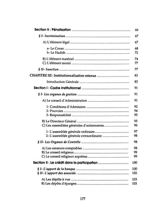 section Il : Pénalisation 66
§ 1- Incrimination 67
A) L'élément légal......................................................................... 67
a- Le Coran 68
b- Le Hadith......... 72
B) L'élément matériel................................................................... 74
C) L'élément moral........................................... 77
§ 11- Sanction 77
CHAPITRE III: Institutionnalisation retenue 83
Introduction Générale 83
section 1: Cadre Institutionnel.... 91
§ 1- Les organes de gestion 91
A) Le conseil d'Administration 91
1- Conditions d'Admission 92
2- Pouvoirs 94
3- Responsabilité 95
B) Le Directeur Général ~..................................................... 95
C) Les assemblées générales d'actionnaires.............................. 96
1- L'assemblée générale ordinaire.......................................... 97
2- L'assemblée générale extraordinaire 98
§ 11- Les Organes de Contrôle ,............... 98
A) Les censeurs comptables 98
B) Le conseil religieux...... 99
C) Le conseil religieux suprême................................................... 99
section Il : Le crédit dans la participation 100
§ 1- L'apport de la banque 100
§ 11- L'apport des associés 102
A) Les dépôts à vue 103
B) Les dépôts d'épargne................................................................ 103
177
 