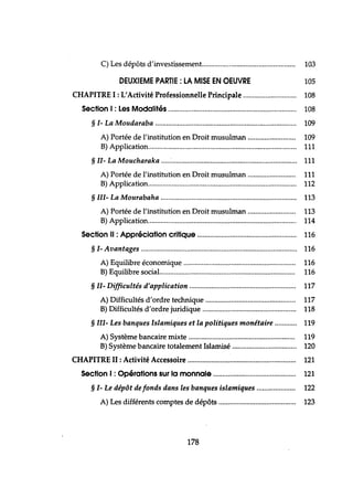 C) Les dépôts d'investissement................................................... 103
DEUXIEME PARTIE: LA MISE EN OEUVRE 105
CHAPITRE 1: L'Activité Professionnelle Principale 108
Section 1: Les Modalités 108
§ 1- La Moudaraba 109
A) Portée de l'institution en Droit musulman 109
B) Application................................................................................. 111
§ 11- La Moucharaka .....:.................................................................... 111
A) Portée de l'institution en Droit musulman 111
B) Application................................................................................. 112
§ 111- La Mourabaha 113
A) Portée de l'institution en Droit musulman 113
B) Application................................................................................. 114
Section Il : Appréciation critique 116
§ 1- Avantages 116
A) Equilibre économique 116
B) Equilibre social.......................................................................... 116
§ II- Difficultés d'application 117
A) Difficultés d'ordre technique 117
B) Difficultés d'ordre juridique 118
§ III- Les banques Islamiques et la politiques monétaire 119
A) Système bancaire mixte 119
B) Système bancaire totalement Islamisé 120
CHAPITRE II : Activité Accessoire 121
Section 1: Opérations sur la monnaie 121
§ 1- Le dépôt de fonds dans les banques islamiques 122
A) Les différents comptes de dépôts 123
178
 