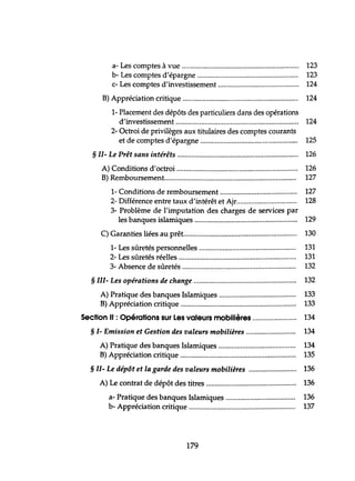 a- Les comptes à vue 123
b- Les comptes d'épargne 123
c- Les comptes d'investissement 124
B) A ,. ti' 'ti'pprecla on cn que ..
1- Placement des dépôts des particuliers dans des opérations
d'investissement ..
2- Octroi de privilèges aux tittùaires des comptes courants
et de comptes d'épargne ..
§ II- Le Prêt sans intérêts .
124
124
125
126
A) Conditions d'octroi 126
B) Remboursement........ 127
1- Conditions de remboursement .
2- Différence entre taux d'intérêt et Ajr ..
3- Problème de l'imputation des charges de services par
les banques islamiques .
C) Garanties liées au prêt .
1- Les sûretés personnelles ..
2- Les sûretés réelles ..
3- Absence de sûretés .
§ III- Les opérations de change .
A) Pratique des banques Islamiques .
B) A ,. ti' 'ti'pprecla on cn que .
Section Il : Opérations sur Les valeurs mobilières ..
§ 1- Emission et Gestion des valeurs mobilières ..
A) Pratique des banques Islamiques .
B) A ,. ti'o 'ti'pprecla n cn que ..
§ II- Le dépôt et la garde des valeurs mobilières ..
A) Le contrat de dépôt des titres .
a- Pratique des banques Islamiques ..
b A ,. ti' 'ti'- pprecla on cn que .
179
127
128
129
130
131
131
132
132
133
133
134
134
134
135
136
136
136
137
 