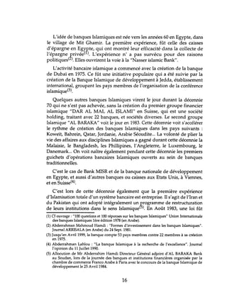 L'idée de banques Islamiques est née vers les années 60 en Egypte, dans
le village de Mit Ghamir. La première expérience, fût celle des caisses
d'épargne en EgYRte, qui ont montré leur efficacité dans la collecte de
l'épargne ~rivée( ). L'expérience n' a pas survécu pour des raisons
politiques( ). Elles ouvrirent la voie à la "Nasser islamic Bank".
L'activité bancaire islamique a commencé avec la création de la banque
de Dubaï en 1975. Ce fût une initiative populaire qui a été suivie par la
création de la Banque Islamique de développement à Jedda, établissement
international, groupant les pays membres de l'organisation de la conférence
islamique(3).
Quelques autres banques Islamiques virent le jour durant la décennie
70 qui ne s'est pas achevée, sans la création du premier groupe financier
islamique "DAR AL MAL AL ISLAMI" en Suisse, qui est une société
holding, traitant avec 22 banques, et sociétés diverses. Le second groupe
Islamique"AL BARAKA" voit le jour en 1983. Cette décennie voit s'accélérer
le rythme de création des banques Islamiques dans les pays suivants :
Koweït, Bahrein, Qatar, Jordanie, Arabie Séoudite... La volonté de plier la
vie des affaires aux disciplines Islamiques a gagné durant cette décennie la
Malaisie, le Bangladesh, les Phillipines, l'Angleterre, le Luxembourg, le
Danemark... On voit naître également pendant cette décennie les premiers
guichets d'opérations bancaires Islamiques ouverts au sein de banques
traditionnelles.
C'est le cas de Bank MISR et de la banque nationale de développement
en Egypte, et aussi d'autres banques ou caisses aux Etats Unis, à Viennes,
et en Suisse(4).
C'est lors de cette décennie également que la première expérience
d'Islamisation totale d'un système bancaire est entreprise. Il s'agit de l'Iran et
du Pakistan qui ont adopté intégralement un programme de restructuration
de leurs institutions dans le sens Islamique(5). En Août 1983, une loi fût
(1) Cf ouvrage: "100 questions et 100 réponses sur les banques Islamiques" Union Internationale
des banques Islamiques 1ère édition 1978 (en Arabe).
(2) Abderrahman Mahmoud Hamdi : "Formes d'investissement dans les banques Islamiques".
Journal ARRISALA (en Arabe) du 24 Sept. 1981.
(3) Jusqu'en Avril 1999, la banque compte 53 pays membres contre 22 membres à sa création
en 1975.
(4) Abderrahman Lahlou : "La banque Islamique à la recherche de l'excellence". Journal
l'opinion du 11 Juillet 1990.
(5) Allocution de Mr Abderrahim Hamdi Directeur Général adjoint d'AL BARAKA Bank
au Soudan, lors de la journée des banques et institutions financières organisée par la
chambre de commerce Franco Arabe à Paris avec le concours de la banque Islamique de
développement le 25 Avril 1984.
16
 