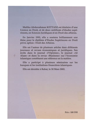 Malika Abderrahman KElTANI est titulaire d'une
Licence en Droit, et de deux certificats d'études supé-
rieures, en Sciences Juridiques et en Droit des affaires.
En Janvier 1993, elle a soutenu brillamment une
thèse pour le diplôme d'Etudes Supérieures en Droit
privé, option: Droit des Affaires.
Elle est l'auteur de plusieurs articles dans différents
journaux et revues économiques et juridiques. Ses
écrits dans le journal «l'Opinion», le journal «Al
Alam» et dans la revue «Business» sur l'économie
islamique constituent une référence en la matière.
Elle a participé à plusieurs séminaires sur les
banques et les institutions financières islamiques.
Elle est décédée à Rabat, le 30 Mars 2002.
Prix: 100 DH
 