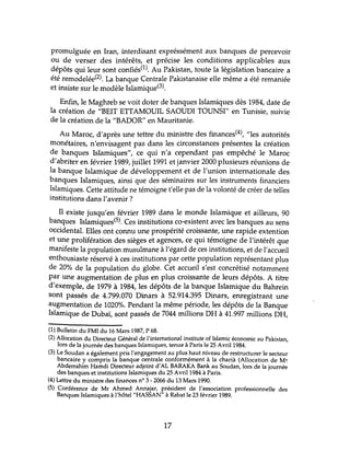 promulguée en Iran, interdisant expréssément aux banques de percevoir
ou de verser des intérêts, et précise les conditions applicables aux
dépôts qui leur sont confiés(l). Au Pakistan, toute la législation bancaire a
été remodelée(2). La banque Centrale Pakistanaise elle même a été remaniée
et insiste sur le modèle Islamique(3).
Enfin, le Maghreb se voit doter de banques Islamiques dès 1984, date de
la création de "BEIT ETTAMOUIL SAOUDI TOUNSI" en Tlmisie, suivie
de la création de la "BADOR" en Mauritanie.
Au Maroc, d'après une tettre du ministre des finances(4), "les autorités
monétaires, n'envisagent pas dans les circonstances présentes la création
de banques Islamiques", ce qui n'a cependant pas empêché le Maroc
d'abriter en février 1989, juillet 1991 et janvier 2000 plusieurs rélmions de
la banque Islamique de développement et de l'union internationale des
banques Islamiques, ainsi que des séminaires sur les instruments financiers
Islamiques. Cette attitude ne témoigne t'elle pas de la volonté de créer de telles
institutions dans l'avenir?
Il existe jusqu'en février 1989 dans le monde Islamique et ailleurs, 90
banques Islamiques(5). Ces institutions co-existent avec les banques au sens
occidental. Elles ont connu lme prospérité croissante, une rapide extention
et tme prolifération des sièges et agences, ce qui témoigne de l'intérêt que
manifeste la population musulmane à l'égard de ces institutions, et de l'accueil
enthousiaste réservé à ces institutions par cette population représentant plus
de 20% de la population du globe. Cet accueil s'est concrétisé notamment
par tme augmentation de plus en plus croissante de leurs dépôts. A titre
d'exemple, de 1979 à 1984, les dépôts de la banque Islamique du Bahrein
sont passés de 4.799.070 Dinars à 52.914.395 Dinars, enregistrant une
augmentation de 1020%. Pendant la même période, les dépôts de la Banque
Islamique de Dubaï, sont passés de 7044 millions DH à 41.997 millions DH,
(1) Bulletin du FMI du 16 Mars 1987, P 68.
(2) Allocation du Directeur Général de l'international institute of Islamic économie au Pakistan,
lors de la journée des banques Islamiques, tenue à Paris le 25 Avril1984.
(3) Le Soudan a également pris l'engagement au plus haut niveau de restructurer le secteur
bancaire y compris la banque centrale conformément à la charià (Allocation de M~
Abderrahim Hamdi Directeur adjoint d'AL BARAKA Bank au Soudan, lors de la journée
des banques et institutions Islamiques du 25 Avril 1984 à Paris.
(4) Lettre du ministre des finances n° 3 - 2066 du 13 Mars 1990.
(5) Conférence de Mr Ahmed Annajar, président de l'association professionnelle des
Banques Islamiques à l'hôtel "HASSAN" à Rabat le 23 février 1989.
17
 