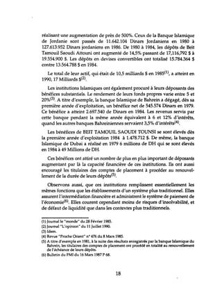 réalisant une augmentation de près de 500%. Ceux de la Banque Islamique
de Jordanie sont passés de 11.642.104 Dinars Jordaniens en 1980 à
127.613.952 Dinars jordaniens en 1986. De 1980 à 1984, les dépôts de Beït
Tamouil Saoudi Attouni ont augmenté de 14,5% passant de 17,116,792 $ à
19.554.900 $. Les dépôts en devises convertibles ont totalisé 15.784.364 $
contre 13.564.788 $ en 1984.
Le total de leur actif, qui était de 10,5 milliards $ en 1985(1), a atteint en
1990,17 Milliards $(2).
Les institutions Islamiques ont également procuré à leurs déposants des
bénéfices substantiels. Le rendement de leurs fonds propres varie entre 5 et
20%(3). A titre d'exemple, la banque Islamique de Bahrein a dégagé, dès sa
première année d'exploitation, un bénéfice net de 545.574 Dinars en 1979.
Ce bénéfice a atteint 2.697.540 de Dinars en 1984. Les revenus servis par
cette banque pendant la même année équivalent à 6 et 12% d'intérêts,
quand les autres banques Bahreiniennes servaient 3,5% d'intérêts(4).
Les bénéfices de BEIT TAMOUIL SAOUDI TOUNSI se sont élevés dès
la première année d'exploitation 1984 à 1.478.712 $. De même, la banque
Islamique de Dubai a réalisé en 1979 6 millions de DH qui se sont élevés
en 1984 à 49 Millions de DH.
Ces bénéfices ont attiré un nombre de plus en plus important de déposants
augmentant par là la capacité financière de ces institutions. Ils ont aussi
encouragé les titulaires des comptes de placement à procéder au renouvel-
lement de la durée de leurs dépôts(5).
Observons aussi, que ces institutions remplissent essentiellement les
mêmes fonctions que les établissements d'un système plus traditionnel. Elles
assurent l'intermédiation financière et administrent le système de paiement de
l'économie(6). Elles courent cependant moins de risques d'insolvabilité, et
de défaut de liquidité que dans les contextes plus traditionnels.
(1) Journal le "monde" du 28 Février 1985.
(2) Journal "L'opinion" du 11 Juillet 1990.
(3) Idem.
(4) Revue "Proche Orient" n° 476 du 8Mars 1985.
(5) A titre d'exemple en 1981, à la suite des résultats enregistrés par la banque Islamique du
Bahrein, les titulaires des comptes de placement ont procédé en totalité au renouvellement
de l'échéance de leurs dépôts.
(6) Bulletin du FMI du 16 Mars 1987 P 68.
18
 