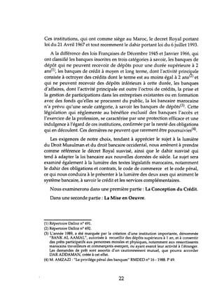 Ces institutions, qui ont comme siège au Maroc, le decret Royal portant
loi du 21 Avril 1967 et tout recemment le dahir portant loi du 6 juillet 1993.
A la différence des lois Françaises de Décembre 1945 et Janvier 1966, qui
ont classifié les banques inscrites en trois catégories à savoir, les banques de
dépôt qui ne peuvent recevoir de dépôts pour une durée supérieure à 2
ans(l), les banques de crédit à moyen et long terme, dont l'activité principale
consiste à octroyer des crédits dont le terme est au moins égal à 2 ans(2) et
qui ne peuvent recevoir des dépôts inférieurs à cette durée, les banques
d'affaires, dont l'activité principale est outre l'octroi de crédits, la prise et
la gestion de participations dans les entreprises existantes ou en formation
avec des fonds qu'elles se procurent du public, la loi bancaire marocaine
n'a prévu qu'une seule catégorie, à savoir les banques de dépôts(3). Cette
législation qui réglemente au bénéfice exclusif des banques l'accès et
l'exercice de la profession, se caractérise par une protection efficace et lme
indulgence à l'égard de ces institutions, confirmée par la rareté des obligations
qui en découlent. Ces dernières ne peuvent que rarement être poursuivies(4).
Les exigences de notre choix, tendant à apprécier le sujet à la lumière
du Droit Musulman et du droit bancaire occidental, nous amènent à prendre
comme référence le décret Royal susvisé, ainsi que le dahir susvisé qui
tend à adapter la loi bancaire aux nouvelles données de siècle. Le sujet sera
examiné également à la lumière des textes législatifs marocains, notamment
le dahir des obligations et contrats, le code de commerce et le code pénal,
ce qui nous conduira à le présenter à la lumière des deux axes qui animent le
système bancaire, à savoir le crédit et les services complémentaires.
Nous examinerons dans une première partie: La Conception du Crédit.
Dans une seconde partie: La Mise en Oeuvre.
(1) Répertoire Dalloz nO 491.
(2) Répertoire Dalloz nO 492.
(3) L'année 1989, a été marquée par la création d'une institution importante, dénommée
"BANK AL AAMAL", autorisée à recueillir des dépôts supérieurs à 1 an, et à consentir
des prêts participatifs aux personnes morales et physiques, notamment aux ressortissants
marocains travailleurs et commerçants exerçant, ou ayant exercé leur activité à l'étranger.
Les demandes de prêt sont assortis d'un cautionnement mutuel, que pourra accorder
DAR ADDAMAN, créée à cet effet.
(4) M. AMZAZI:"Le privilége pénal des banques" RMDED n° 16 -1988. P 49.
22
 