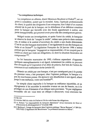* La compétence technique.
La compétence en affaires, disent Messieurs Boudinot et Frabot(l), est un
point à considérer, autant que la moralité. Ainsi, l'aptitude professionnelle
du client, la qualité des dirigeants d'une entreprise, font l'objet d'un examen
attentif de la part de la banque, car la défaillance d'un débiteur constitue
pour la banque qui travaille avec des fonds appartenant à autrui, une
perte insupportable, qui pourrait avoir pour elle des conséquences graves.
Malgré toutes ces investigations, et après l'octoi du crédit, le banquier
se réserve le droit de "couper le crédit", même sans préavis dans certains
cas, et même si le contrat d'ouverhue du crédit a une durée déterminée.
C'est le cas des banques marocaines. C'est également le cas des banques en
Italie et en Suisse(2). La législation Française du 24 Janvier 1984 a même
précisé que le banquier "engagerait sa responsabilité, s'il ne coupait pas le
crédit au client qui viole ses obligations, ou dont la situation financière est
compromise,,(3).
La loi bancaire marocaine de 1993, s'efforce cependant d'apporter
quelques assouplissements à cet égard, notamment les crédits ne peuvent
être révoqués qu'à l'expiration d'un délai de préavis, fixé lors de l'octroi du
concours et sur notification écrite (article 63).
Obtenir un crédit par une banque, n'est par conséquent pas à la portée
du premier venu, c'est pourquoi, chez l'opinion publique, la banque n'a
pas du tout bonne presse. On éprouve une désaffection à son égard, allant
jusqu'à une méfiance, voire une hostilité(4).
Le simple client reproche à la banque sa méfiance injustifiée, et sa
répugnance à lui accorder la moindre avance en cas de besoin, ou à le
protéger en cas d'émission d'un chèque sans provision. "Si par négligence
excusable -dit on- vous tirez un chèque à découvert, vous encourez les
(1) Op cité.
(2) Articles 1845 du code civil Italien et 316 du rode Suisse des obligations.
(3) A. Kettani "La responsabilité du banquier dépositaire" revue marocaine de Droit et
d'Economie du développement nO 16 année 1988.
(4) J. Berthoud : l'image du banquier dans l'opinion publique "Revue Banques" nO 289 Oct.
1970 P 832. Cf également Mr Benothmane"La profession bancaire au Maroc".
29
 