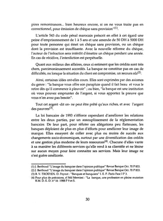 pires remontrances... bien heureux encore, si on ne vous traite pas en
correctionnel, pour émission de chèque sans provision,,(l).
L'article 543 du code pénal marocain préscrit en effet à cet égard une
peine d'emprisonnement de 1 à 5 ans et une amende de 50 DH à 5000 DH
pour toute personne qui émet un chèque sans provision, ou lm chèque
dont la provision est insuffisante. Avec la nouvelle réforme du chèque,
l'auteur de l'infraction sera intérdit d'émettre un chèque pendant une année.
En cas de récidive, l'interdiction est perpétuelle.
Quant aux milieux des affaires, ceux ci estiment que les crédits sont très
chers, parcimonieusement accordés. La banque ne constitue pas en cas de
difficultés, ou lorsque la situation du client est compromise, un secours sûr(2).
Ainsi, certaines idées ont-elles cours. Elles sont exprimées par des axiomes
du genre: "la banque vous offre son parapluie quand il fait beau et vous le
retire dès qu'il commence à pleuvoir" ; ou bien, "la banque est une institution
où vous pouvez emprunter de l'argent, si vous apportez la preuve que
vous n'en avez pas besoin".
Tout cet argent -dit on- ne peut être prêté qu'aux riches, et avec l'argent
des pauvres(3).
La loi bancaire de 1993 s'éfforce cependant d'améliorer les relations
entre les deux parties, par un assouplissement de la réglementation
bancaire. De leur part, pour réfuter ces allégations peu flatteuses, les
banques déploient de plus en plus d'éfforts pour améliorer leur image de
marque. Elles essayent de coller avec plus ou moins de succès aux
changements socio-économiques, surtout par une diversification des crédits
et une gestion plus moderne de leurs ressources(4). Chacune d'elles vante
à sa manière les différents services qu'elle rend à sa clientèle et ne lésine
sur aucun moyen pour faire connaitre ses services. Mais leur image ne
s'est guère améliorée.
(1) J. Berthoud "L'image du banquier dans l'opinion publique" Revue Banque Oct. 70 P 833.
(2) J. Berthoud "L'image du banquier dans l'opinion publique" Revue Banque Oct. 70 P 833.
(3) B. V. TROEYEN. D. Peynot : "Banques et banquiers" I. E. P. Paris Fasc 1P 3.
(4) Pour plus de précisions, cf Md Memissi : "La banque, une profession en pleine mutation
RM. D. E. D. n° 16 1988 P 9 et S.
30
 