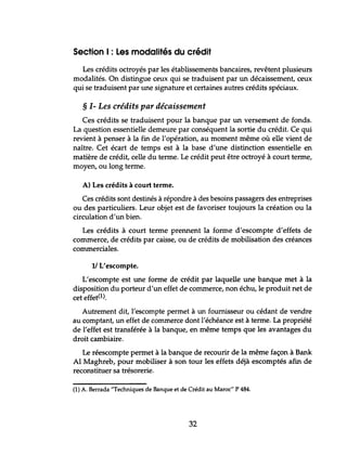 Section 1: Les modalités du crédit
Les crédits octroyés par les établissements bancaires, revêtent plusieurs
modalités. On distingue ceux qui se traduisent par un décaissement, ceux
qui se traduisent par une signature et certaines autres crédits spéciaux.
§ 1- Les crédits par décaissement
Ces crédits se traduisent pour la banque par un versement de fonds.
La question essentielle demeure par conséquent la sortie du crédit. Ce qui
revient à penser à la fin de l'opération, au moment même où elle vient de
naître. Cet écart de temps est à la base d'une distinction essentielle en
matière de crédit, celle du terme. Le crédit peut être octroyé à court terme,
moyen, ou long terme.
A) Les crédits à court terme.
Ces crédits sont destinés à répondre à des besoins passagers des entreprises
ou des particuliers. Leur objet est de favoriser toujours la création ou la
circulation d'un bien.
Les crédits à court terme prennent la forme d'escompte d'effets de
commerce, de crédits par caisse, ou de crédits de mobilisation des créances
commerciales.
11 L'escompte.
L'escompte est une forme de crédit par laquelle une banque met à la
disposition du porteur d'un effet de commerce, non échu, le produit net de
cet effet(1).
Autrement dit, l'escompte permet à un fournisseur ou cédant de vendre
au comptant, un effet de commerce dont l'échéance est à terme. La propriété
de l'effet est transférée à la banque, en même temps que les avantages du
droit cambiaire.
Le réescompte permet à la banque de recourir de la même façon à Bank
Al Maghreb, pour mobiliser à son tour les effets déjà escomptés afin de
reconstituer sa trésorerie.
(1) A. Berrada "Techniques de Banque et de Crédit au Maroc" P 484.
32
 