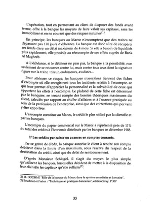 L'opération, tout en permettant au client de disposer des fonds avant
terme, offre à la banque les moyens de faire valoir ses capitaux, sans les
immobiliser et en ne courant que des risques minimes(1).
En principe, les banques au Maroc n'escomptent que des traites ne
dépassant pas 120 jours d'échéance. La banque est donc sûre de récupérer
ses fonds dans lm délai maximum de 4 mois. Si elle a besoin de liquidités
plus rapidement, elle procède au réescompte de ses effets auprès de Bank
Al Maghreb.
A L'échéance, si le débiteur ne paie pas, la banque a la possibilité, non
seulement de se retourner contre lui, mais contre tous ceux dont la signature
figure sur la traite: tireur, endosseurs, avalistes...
Pour atténuer ce risque, les banques marocaines tiennent des fiches
d'escompte où elle enregistrent tous les incidents relatifs à l'escompte, ce
qui leur permet d'apprécier la personnalité et la solvabilité de ceux qui
apportent les effets à l'escompte. Le plafond de cette fiche est déterminé
par le banquier, en tenant compte des besoins théoriques maximums du
client, calculés par rapport au chiffre d'affaires et à l'usance pratiquée au
sein de la profession de l'entreprise, ainsi que des corrections qui pet"vent
y être apportées.
L'escompte constitue au Maroc, le crédit le plus utilisé par la clientèle et
par les banques.
L'escompte du papier commercial sur le Maroc a représenté près de 11%
du total des crédits à l'économie distribués par les banques en décembre 1988.
2/ Les crédits par caisse ou avances en comptes courants.
Par ce genre de crédit, la banque autorise le client à rendre son compte
débiteur dans la limite d'un maximum, sous réserve du respect de la
destination du crédit, ainsi que du délai de remboursement.
D'après Monsieur Sdùogel, il s'agit du moyen le plus simple
qu'utilisent les banques, lorsquelles décident de mettre à la disposition de
leur clientèle les capitaux qu'elle sollicite(2).
(1) M. DOGHMI "Rôle de la banque du Maroc dans le système monétaire et bancaire".
(2) Boudinot et Frabot: "Techniques et pratiques bancaires", édition Sirey, P 307
33
 