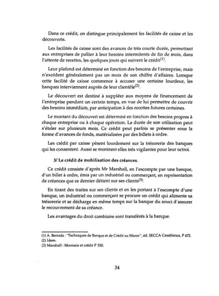 Dans ce crédit, on distingue principalement les facilités de caisse et les
découverts.
Les facilités de caisse sont des avances de très courte durée, permettant
aux entreprises de pallier à leur besoins intermitents de fin de mois, dans
l'attente de recettes, les quelques jours qui suivent le crédit(1).
Leur plafond est déterminé en fonction des besoins de l'entreprise, mais
n'excédent généralement pas tm mois de son chiffre d'affaires. Lorsque
cette facilité de caisse commence à accuser une certaine lourdeur, les
banques interviennent auprès de leur clientèle(2),
Le découvert est destiné à suppléer aux moyens de financement de
l'entreprise pendant tm certain temps, en vue de lui permettre de couvrir
des besoins immédiats, par anticipation à des recettes futures certaines.
Le montant du découvert est déterminé en fonction des besoins propres à
chaque entreprise ou à chaque opération. La durée de son utilisation peut
s'étaler sur plusieurs mois. Ce crédit peut parfois se présenter sous la
forme d'avances de fonds, matérialisées par des billets à ordre.
Les crédit par caisse pèsent lourdement sur la trésorerie des banques
qui les consentent. Aussi se montrent elles très vigilantes pour leur octroi.
3/ Le crédit de mobilisation des créances.
Ce crédit consiste d'après Mr Marshall, en l'escompte par tme banque,
d'un billet à ordre, émis par un industriel ou commerçant, en représentation
de créances que ce dernier détient sur ses clients(3).
En tirant des traites sur ses clients et en les portant à l'escompte d'une
banque, un industriel ou commerçant se procure un crédit qui alimente sa
trésorerie et se décharge en même temps sur la banque du souci d'assurer
le recouvrement de sa créance.
Les avantages du droit cambiaire sont transférés à la banque.
(1) A. Berrada : "Techniques de Banque et de Crédit au Maroc", éd. 5ECCA Casablanca, P 472.
(2) Idem.
(3) Marshall: Monnaie et crédit P 350.
34
 
