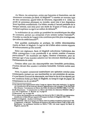 Au Maroc, les entreprises, autres que bancaires et financières, ont été
récemment autorisées par Bank Al Maghreb(l) à emettre un nou~~au type
de titre commercial, appelé billet de trésorerie, négociable et à ordre, au
profit de personnes physiques ou morales, ayant mis à leur disposition
leurs liquidités excédentaires. Ces billets, soumis à l'accord préalable de la
banque centrale, sont émis pour une durée de 10 jours à 9 mois, pour un
nominal supérieur ou égal à un million de dirhams(2).
La mobilisation de ces crédits qui possèdent les caractéristiques des effets
de commerce, permet aux entreprises d'une certaine surface financière(3),
d'accéder au marché de l'argent à des conditions peut être plus avantageuses,
que celles du crédit bancaire(4).
Sont qualifiés mobilisables en pratique, les crédits réescomptables
auprès de Bank Al Maghrib. Il s'agit en fait d'effets admis comme supports
de refinancements qu'elle accorde.
Selon son règlement, Bank Al Maghrib subordonne l'admission des
effets commerciaux à son portefeuille à un certain nombre d'usances
particulières(5). En modifiant ces règles, l'Institut d'émission, peut en
principe agir d'une manière selective sur les concours distribués par les
établissements de crédit.
Certains effets sont dits réescomptables sans formalités particulières,
d'autres devant être soumis à certaines formalités. Certains autres sont
refusés.
Ainsi, le papier commercial matérialisant une opération conclue entre
commerçants, portant sur une marchandise ou une prestation de service,
n'a pas besoin d'accord de réescompte, sauf dans le cas où il ne répond pas
aux conditions fixées par Bank Al Maghrib, ou lorsqu'il s'agit de papier de
complaisance ou de cavalerie(6).
(1) Par décision dite réglementaire selon l'usage en vigueur dans cette institution. La légalité
de l'introduction de ces titres par décision réglementaire a été critiquée. Cf Mr Md Larbi
Ben Otmane: l'introduction au Maroc des billets de trésorerie RMDED 1988 nO 16 P 103.
(2) Mr Benotmane : "L'introduction au Maroc des billets de trésorerie RMDED 1988 n°
16 P 104. Cf également: A. Berrada. op. cit page 35.
(3) Benotmane : op. cit page 104.
(4) Le volume des transactions sur ces billets s'est fixé en fin 90 à 7,1 Mds DH, en augmentation
sensible de 1,3 Mds DH par rapport à 89 (rapport de Bank Al Maghrib 1990 P 118).
(5) Bank Al Maghrib: études et statistiques.
(6) M. IX)(;HMI : Rôle de la banque du Maroc dans le système monétaire et bancaire P 186.
Cf également, A Berrada : Techniques de banque et de crédit au Maroc P 482, et Md Larbi
Benotmane : La profession bancaire au Maroc P 202, voir aussi rapport de Bank Al
Maghrib, exercice 90. .
35
 