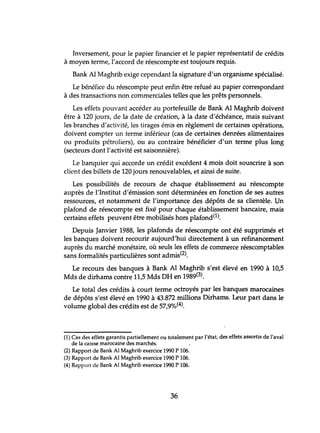 Inversement, pour le papier financier et le papier représentatif de crédits
à moyen terme, l'accord de réescompte est toujours requis.
Bank Al Maghrib exige cependant la signature d'un organisme spécialisé.
Le bénéfice du réescompte peut enfin être refusé au papier correspondant
à des transactions non commerciales telles que les prêts personnels.
Les effets pouvant accéder au portefeuille de Bank Al Maghrib doivent
être à 120 jours, de la date de création, à la date d'échéance, mais suivant
les branches d'activité, les tirages émis en règlement de certaines opérations,
doivent compter un terme inférieur (cas de certaines denrées alimentaires
ou produits pétroliers), ou au contraire bénéficier d'un terme plus long
(secteurs dont l'activité est saisonnière).
Le banquier qui accorde tm crédit excédent 4 mois doit souscrire à son
client des billets de 120 jours renouvelables, et ainsi de suite.
Les possibilités de recours de chaque établissement au réescompte
auprès de l'Institut d'émission sont déterminées en fonction de ses autres
ressources, et notamment de l'importance des dépôts de sa clientèle. Un
plafond de réescompte est fixé pour chaque établissement bancaire, mais
certains effets peuvent être mobilisés hors plafond(l).
Depuis Janvier 1988, les plafonds de réescompte ont été supprimés et
les banques doivent recourir aujourd'hui directement à un refinancement
auprès du marché monétaire, où seuls les effets de commerce réescomptables
sans formalités particulières sont admis(2).
Le recours des banques à Bank Al Maghrib s'est élevé en 1990 à 10,5
Mds de dirhams contre 11,5 Mds DH en 1989(3).
Le total des crédits à court terme octroyés par les banques marocaines
de dépôts s'est élevé en 1990 à 43.872 millions Dirhams. Leur part dans le
volume global des crédits est de 57,9%(4). .
(1) Cas des effets garantis partiellement ou totalement par l'état, des effets assortis de l'aval
de la caisse marocaine des marchés.
(2) Rapport de Bank Al Maghrib exercice 1990 P 106.
(3) Rapport de Bank Al Maghrib exercice 1990 P 106.
(4) Rapport de Bank Al Maghrib exercice 1990 P 106.
36
 