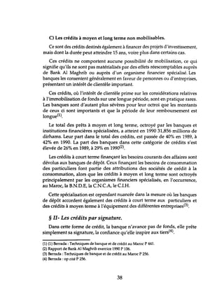 C) Les crédits à moyen et long terme non mobilisables.
Ce sont des crédits destinés également àfinancer des projets d'investissement,
mais dont la durée peut atteindre 15 ans, voire plus dans certains cas.
Ces crédits ne comportent aucune possibilité de mobilisation, ce qui
signifie qu'ils ne sont pas matérialisés par des effets réescomptables auprès
de Bank Al Maghrib ou auprès d'un organisme financier spécialisé. Les
banques les consentent généralement en faveur de personnes ou d'entreprises,
présentant un intérêt de clientèle important.
Ces crédits, où l'intérêt de clientèle prime sur les considérations relatives
à l'immobilisation de fonds sur une longue période, sont en pratique rares.
Les banques sont d'autant plus sévères pour leur octroi que les montants
de ceux ci sont importants et que la période de leur remboursement est
longue(l).
Le total des prêts à moyen et long terme, octroyé par les banques et
institutions financières spécialiséès, a atteint en 1990 31,856 millions de
dirhams. Leur part dans le total des crédits, est passée de 40% en 1989, à
42% en 1990. La part des banques dans cette catégorie de crédits s'est
élevée de 26% en 1989, à 29% en 1990(2).
Les crédits à court terme finançant les besoins courants des affaires sont
dévolus aux banques de dépôt. Ceux finançant les besoins de consommation
des particuliers font partie des attributions des sociétés de crédit à la
consommation, alors que les crédits à moyen et long terme sont octroyés
principalement par les organismes financiers spécialisés, en l'occurrence,
au Maroc, la B.N.D.E, la CN.CA, le CI.H.
Cette spécialisation est cependant nuancée dans la mesure où les banques
de dépôt accordent également des crédits à court terme aux particuliers et
des crédits à moyen terme à l'équipement des différentes entreprises(3).
§ II- Les crédits par signature.
Dans cette forme de crédit, la banque n'avance pas de fonds, elle prête
simplement sa signature, la confiance qu'elle inspire aux tiers(4).
(1) (1) Berrada : Techniques de banque et de crédit au Maroc P 441.
(2) Rapport de Bank Al Maghrib exercice 1990 P 106.
(3) Berrada :Techniques de banque et de crédit au Maroc P 256.
(4) Berrada : op cité P 256.
38
 