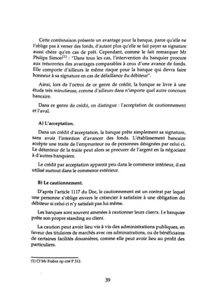 Cette combinaison présente un avantage pour la banque, parce qu'elle ne
l'oblige pas à verser des fonds, d'autant plus qu'elle se fait payer sa signature
aussi chère qu'en cas de prêt. Cependant, comme le fait remarquer Mr
Philips Simon(1) : "Dans tous les cas, l'intervention du banquier procure
aux trésoreries des avantages comparables à ceux d'une avance de fonds.
Elle comporte d'ailleurs le même risque pour la banque qui devra faire
honneur à sa signature en cas de défaillance du débiteur".
Ainsi, lors de l'octroi de ce genre de crédit, la banque se livre à une
étude très minutieuse, comme d'ailleurs dans n'importe quel autre concours
bancaire.
Dans ce genre de crédit, on distingue: l'acceptation de cautionnement
et l'aval.
A) L'acceptation.
Dans un crédit d'acceptation, la banque prête simplement sa signahlre,
sans avoir l'intention d'avancer des fonds. L'établissement bancaire
accèpte une traite de l'emprunteur ou de personnes désignées par celui ci.
Le détenteur de la traite peut alors se procurer de l'argent en la négociant
à d'autres banquiers.
Le crédit par acceptation apparait peu dans le commerce intérieur, il est
utilisé surtout dans le commerce extérieur.
B) Le cautionnement.
D'après l'article 1117 du Doc, le cautionnement est un contrat par lequel
une personne s'oblige envers le créancier à satisfaire à une obligation du
débiteur si celui ci n'y satisfait pas lui même.
Les banques sont souvent amenées à cautionner leurs clien~s. Le banquier
prête son propre standing au client.
La caution peut avoir lieu vis à vis des administrations publiques, en
faveur des titulaires de marchés avec ces administrations, ou de bénéficiaires
de certaines facilités douanières, comme elle peut avoir lieu au profit des
particuliers.
(1) Cf Mr Frabot op cité P 312.
39
 