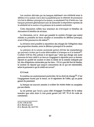 Les cautions délivrées par les banques établissent une solidarité entre le
débiteur et la caution c'est à dire la possibilité pour le créancier de poursuivre
à la fois le débiteur principal et la caution, ou seulement l'un d'entre eux. Les
banques prennent généralement soin de demander la stipulation expresse de
la solidarité de la caution et la précision de la somme cautionnée.
Cette stipulation reflète leur intention de n'invoquer ni bénéfice de
discussion ni bénéfice de révision.
La discussion, est le droit que possède la caution d'exiger que soient
réalisés au préalable les biens meubles et immeubles du débiteur principal,
avant d'être poursuivie elle même(1).
La division rend possible la répartition des charges de l'obligation dans
une proportion donnée, entre le débiteur principal et la caution.
La précision de la somme cautionnée permet d'éviter les interprétations
qui peuvent s'avérer par la suite défavorables à la banque ou à la caùtion(2).
L'article 1118 du Doc précise à cet égard que "celui qui charge une autre
personne de faire crédit à un tiers en s'engageant à répondre pour ce dernier,
répond en qualité de caution et dans la limite de la somme indiquée par
lui, des obligations contractées par les tiers... S'il n'a pas été fixé de limites,
la caution ne répond que jusqu'à concurrence de ce qui est raisonnable,
selon la personne à qui le crédit est ouvert".
C) L'aval.
Il constitue un cautionnement particulier, lié au droit de change(3). C'est
l'engagement fourni par le tireur, ou le signataire de l'effet, qui se porte
garant du paiement.
La banque est souvent amenée à avaliser les traites tirées ou acceptées
par ses clients.
La loi précise que l'aval a pour effet d'engager l'avaliste de la même
manière que celui dont il s'est porté garant (art 147. 7è al du code de
commerce).
(1) Art. 1136 du Doc.
(2) A. Berrada op cité.
(3) A. Berrada. Op. cité P 315.
40
 