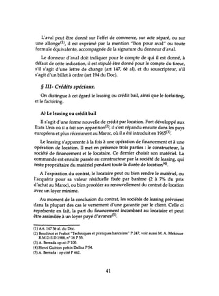 L'aval peut être donné sur l'effet de commerce, sur acte séparé, ou sur
une allonge(l), il est exprimé par la mention "Bon pour aval" ou toute
formule équivalente, accompagnée de la signature du donneur d'aval.
Le donneur d'aval doit indiquer pour le compte de qui il est donné, à
défaut de cette indication, il est stipulé être donné pour le compte du tireur,
s'il s'agit d'une lettre de change (art 147, 6è al), et du souscripteur, s'il
s'agit d'un billet à ordre (art 194 du Doc).
§ III- Crédits spéciaux.
On distingue à cet égard le leasing ou crédit bail, ainsi que le forfaiting,
et le factoring.
A) Le leasing ou crédit bail
Il s'agit d'une forme nouvelle de crédit par location. Fort développé aux
Etats Unis où il a fait son apparition(2), il s'est répandu ensuite dans les pays
européens et plus récemment au Maroc, où il a été introduit en 1965(3).
Le leasing s'apparente à la fois à une opération de financement et à une
opération de location. Il met en présence trois parties: le constructeur, la
société de financement et le locataire. Ce dernier choisit son matériel. La
commande est ensuite passée au constructeur par la société de leasing, qui
reste propriétaire du matériel pendant toute la durée de location(4).
A l'expiration du contrat, le locataire peut ou bien rendre le matériel, ou
l'acquérir pour sa valeur résiduelle fixée par barème (2 à 7% du prix
d'achat au Maroc), ou bien procéder au renouvellement du contrat de location
avec un loyer minime.
Au moment de la conclusion du contrat, les sociétés de leasing prévoient
dans la plupart des cas le versement d'une garantie par le client. Celle ci
représente en fait, la part du financement incombant au locataire et peut
être assimilée à un loyer payé d'avance(5).
(1) Art. 147 3è al. du Doc.
(2) Boudinot et Frabot "Techniques et pratiques bancaires" P 247, voir aussi M. A. Mekouar
R.M.D.E.D 1988, nO 16 P 55.
(3) A. Berrada op cit P 100.
(4) Henri Guitton précis Dalloz P 54.
(5) A. Berrada : op cité P 462.
41
 