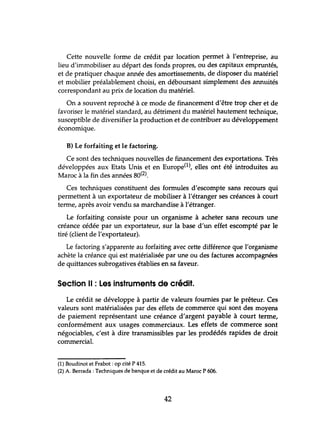Cette nouvelle forme de crédit par location permet à l'entreprise, au
lieu d'immobiliser au départ des fonds propres, ou des capitaux empruntés,
et de pratiquer chaque année des amortissements, de disposer du matériel
et mobilier préalablement choisi, en déboursant simplement des annuités
correspondant au prix de location du matériel.
On a souvent reproché à ce mode de financement d'être trop cher et de
favoriser le matériel standard, au détriment du matériel hautement technique,
susceptible de diversifier la production et de contribuer au développement
économique.
B) Le forfaiting et le factoring.
Ce sont des techniques nouvelles de financement des exportations. Très
développées aux Etats Unis et en Europe(1), elles ont été introduites au
Maroc à la fin des années 80(2).
Ces techniques constituent des formules d'escompte sans recours qui
permettent à tm exportateur de mobiliser à l'étranger ses créances à court
terme, après avoir vendu sa marchandise à l'étranger.
Le forfaiting consiste pour tm organisme à.acheter sans recours tme
créance cédée par tm exportateur, sur la base d'tm effet escompté par le
tiré (client de l'exportateur).
Le factoring s'apparente au forfaiting avec cette différence que l'organisme
achète la créance qui est matérialisée par tme ou des factures accompagnées
de quittances subrogatives établies en sa faveur.
Section Il : Les instruments de crédit.
Le crédit se développe à partir de valeurs fournies par le prêteur. Ces
valeurs sont matérialisées par des effets de commerce qui sont des moyens
de paiement représentant une créance d'argent payable à court terme,
conformément aux usages commerciaux. Les effets de commerce sont
négociables, c'est à dire transmissibles par les prodédés rapides de droit
commercial.
(1) Boudinot et Frabot : op cité P 415.
(2) A. Berrada :Techniques de banque et de crédit au Maroc P 606.
42
 