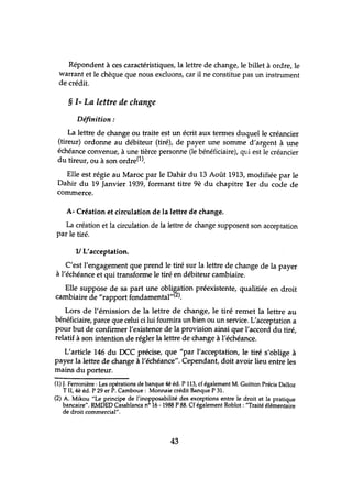 Répondent à ces caractéristiques, la lettre de change, le billet à ordre, le
warrant et le chèque que nous excluons, car il ne constitue pas un instrument
de crédit.
§ 1- La lettre de change
Définition:
La lettre de change ou traite est un écrit aux termes duquel le créancier
(tireur) ordonne au débiteur (tiré), de payer une somme d'argent à une
échéance convenue, à une tièrce personne (le bénéficiaire), qtli est le créancier
du tireur, ou à son ordre(l).
Elle est régie au Maroc par le Dahir du 13 Août 1913, modifiée par le
Dahir du 19 Janvier 1939, formant titre 9è du chapitre 1er du code de
commerce.
A- Création et circulation de la lettre de change.
La création et la circulation de la lettre de change supposent son acceptation
par le tiré.
V L'acceptation.
C'est l'engagement que prend le tiré sur la lettre de change de la payer
à l'échéance et qui transforme le tiré en débiteur cambiaire.
Elle suppose de sa part une obligation préexistente, qualitiée en droit
cambiaire de "rapport fondamental,,(2).
Lors de l'émission de la lettre de change, le tiré remet la lettre au
bénéficiaire, parce que celui ci lui fournira un bien ou un service. L'acceptation a
pour but de confirmer l'existence de la provision ainsi que l'accord du tiré,
relatif à son intention de régler la lettre de change à l'échéance.
L'article 146 du DCC précise, que "par l'acceptation, le tiré s'oblige à
payer la lettre de change à l'échéance". Cependant, doit avoir lieu entre les
mains du porteur.
(1) J. Ferronière : Les opérations de banque 4è éd. P 113, cf également M. Guitton Précis Dalloz
TIl, 4è éd. P 29 er P. Camboue: Monnaie crédit Banque P 31.
(2) A. Mikou "Le principe de l'inopposabilité des exceptions entre le droit et la pratique
bancaire", RMDED Casablanca n° 16 -1988 P 88. Cf également Roblot: "Traité élémentaire
de droit commercial",
43
 