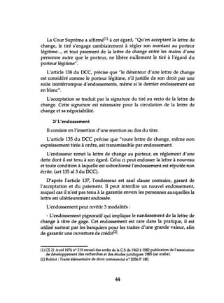 La Cour Suprême a affirmé1) à cet égard, "Qu'en acceptant la lettre de
change, le tiré s'engage cambiairement à régler son montant au porteur
légitime..., et tout paiement de la lettre de change entre les mains d'une
personne autre que le porteur, ne libère nullement le tiré à l'égard du
porteur légitime".
L'article 138 du DCC, précise que "le détenteur d'une lettre de change
est considéré comme le porteur légitime, s'il justifie de son droit par une
suite inintérrompue d'endossements, même si le dernier endossement est
en blanc".
L'acceptation se traduit par la signature du tiré au recto de la lettre de
change. Cette signature est nécessaire pour la circulation de la lettre de
change et sa négociabilité.
21 L'endossement
Il consiste en l'insertion d'une mention au dos du titre.
L'article 135 du DCC précise que "toute lettre de change, même non
expréssement tirée à ordre, est transmissible par endossement.
L'endosseur remet la lettre de change au porteur, en réglement d'une
dette dont il est tenu à son égard. Celui ci peut endosser la lettre à nouveau
et toute condition à laquelle est subordonné l'endossement est réputée non
écrite. (art 135 al3 du DCC).
D'après l'article 137, l'endosseur est sauf clause contraire, garant de
l'acceptation et du paiement. Il peut interdire un nouvel endossement,
auquel cas il n'est pas tenu à la garantie envers les personnes auxquelles la
lettre est ultérieurement endossée.
L'endossement peut revêtir 3 modalités:
- L'endossement pignoratif qui implique le nantissement de la lettre de
change à titre de gage. Cet endossement est rare dans la pratique, il est
utilisé surtout par les banquiers pour les traites d'une grande valeur, afin
de garantir une ouverture de crédit(2).
(1) CS 21 Avril 1976 nO 219 recueil des arrêts de la CS de 1962 à 1982 publication de l'association
de développement des recherches et des études juridiques 1985 (en arabe).
(2) Roblot : Traité élémentaire de droit commercial nO 2056 P 180.
44
 