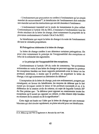 - L'endossement par procuration ne confère à l'endossataire qu'un simple
mandat de recouvrement(l), le bénéficiaire de l'endossement doit exécuter
son mandat suivant les instructions qui ont été données à l'endosseur.
- L'endossement translatif est le mode de transmission le plus utilisé.
Conformément à l'article 136 du OCC, il transmet à l'endossataire tous les
droits résultant de la lettre de change, dont notamment la propriété de la
provision conformément à l'article 134 al3 du OCc.
Le bénéficiaire qui reçoit la lettre de change à la suite de l'endossement
devient le véritable propriétaire.
B) Prérogatives inhérentes à la lettre de change.
La lettre de change confère à son détenteur certaines prérogatives. On
peut citer notamment le principe de l'inopposabilité des exceptions et
celui de la solidarité des signataires.
a- Le principe de l'inopposabilité des exceptions.
Conformément à l'article 139 du code de commerce, "les p'~rsonnes
actionnées en vertu d'une lettre de change ne peuvent opposer au porteur
les exceptions fondées sur leurs rapports personnels avec le tireur ou les
porteurs antérieurs, à moins que le porteur, en acquérant la lettre de
change, n'ait agit sciemment au détriment du débiteur".
L'acceptation de la lettre de change, puis son endossement, purgent par
conséquent, en faveur du bénéficiaire, les moyens de défense que le tiré
aurait pu invoquer contre le tireur et les porteurs successifs et ce, à la
différence de la cession civile de créance, au sujet de laquelle l'article 207
du Doc précise que : "le débiteur peut opposer au cessionnaire toutes les
exceptions qu'il aurait pu opposer au cédant, si elles étaient déjà fondées
au moment de la cession ou de la signification".
Cette règle est basée sur l'idée que la lettre de change est une monnaie
fiduciaire qui doit circuler rapidement, en pleine sécurité pour son bénéficiaire.
(1) A. Mikou op cité P 95. Cf également A. Berrada Op cité P 244.
45
 