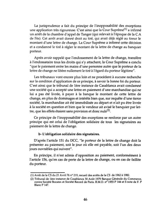 La jurispmdence a fait du principe de l'inopposabilité des exceptions
une application très rigoureuse. C'est ainsi que la Cour Suprême(1) a infirmé
un arrêt de la chambre d'appel de Tanger (qui relevait à l'époque de la C.A
de Fès). Cet arrêt avait donné droit au tiré, qui avait déjà réglé au tireur le
montant d'lme lettre de change. La Cour Suprême a infirmé cette décision
et a condamné le tiré à régler le montant de la lettre de change au banquier
porteur.
Après avoir rappelé que l'endossement de la lettre de change, transfère
à l'endossataire tous les droits qui s'y attachent, la Cour Suprême a conclu
"que le paiement entre les mains d'une personne autre que le porteur de la
lettre de change ne libère nullement le tiré à l'égard du porteur légitime".
Les tribunaux vont encore plus loin et ne procèdent à aucune recherche
sur la condition d'application de ce principe, à savoir la bonne foi du porteur.
C'est ainsi que le tribunal de 1ère instance de Casablanca avait condamné
une société qui a accepté une lettre en paiement d'une marchandise qui ne
lui a pas été livrée, à payer à la banque le montant de cette lettre de
change, en plus de dommages et intérêts bien que, sur requête d'une tierce
société, la marchandise ait été immobilisée au départ et n'ait pu être livrée
à la société en question et bien que le vendeur ait avisé le banquier par let-
tre, que les effets étaient sans provision et donc nuls(2).
Ce principe de l'inopposabilité des exceptions se renforce par un autre
principe qui est celui de l'obligation solidaire de tous les signataires au
paiement de la lettre de change.
b- L'obligation solidaire des signataires.
D'après l'article 151 du DCC, "le porteur de la lettre de change doit la
présenter au paiement, soit le jour où elle est payable, soit l'un des deux
jours ouvrables qui suivent".
En principe, il n'est admis d'opposition au paiement, conformément à
l'article 156, qu'en cas de perte de la lettre de change, ou en cas de faillite
du porteur.
(1) Arrêt de la CS du 21 Avril 76 nO 219, recueil des arrêts de la CS de 1962 à 1982.
(2) Tribunal de 1ère instance de Casablanca 30 Août 1979 Banque Générale du Commerce,
contre Société Bocatex et Société Record de Paris. R.M.D. nO 1955 P 144 et 5 note de F. P
Blanc P 147.
46
 