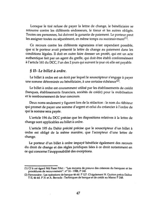 Lorsque le tiré refuse de payer la lettre de change, le bénéficiaire se
retourne contre les différents endosseurs, le tireur et les autres obligés.
Toutes ces personnes, lui doivent la garantie de paiement. Le porteur peut
les assigner toutes ou séparément, en même temps ou successivment(l).
Ce recours contre les différents signataires n'est cependant possible,
que si le porteur avait présenté la lettre de change au paiement dans les
conditions légales. Il doit en outre faire dresser lm protêt, qui est un acte
authentique fait par un agent du greffe, qui doit être établi conformément
à l'article 161 du DCC, l'un des 2 jours qui suivent le jour où elle est payable.
§ II- Le billet à ordre.
Le billet à ordre est un écrit par lequel le souscripteur s'engage à payer
une somme déterminée au bénéficiaire, à une certaine échéance(2).
Le billet à ordre est couramment utilisé par les établissements de crédit
(banques, établissements financiers, sociétés de crédit) pour la mobilisation
et le remboursement de leur concours.
Deux noms seulement y figurent lors de la rédaction: le nom du débiteur
qui promet de payer une somme d'argent et celui du créancier à l'ordre de
qui la somme sera payée.
L'article 194 du DCC précise que les dispositions relatives à la lettre de
change sont applicables au billet à ordre.
L'article 195 du Dahir précité précise que le souscripteur d'un billet à
ordre est obligé de la même manière, que l'accepteur d'une lettre de
change.
Le porteur d'un billet à ordre impayé bénéficie également des recours
du droit de change et des règles juridiques liées à ce droit notamment en
ce qui concerne l'inopposabilité des exceptions.
(1) Cf à cet égard Md Fassi Fihri : "Les moyens de preuve des créances du banquier et les
procédures de recouvrement". nO 16 - 1988, P 140.
(2) Ferronnière: Les opérations de banque 4è éd. P 127. Cf également H. Guitton précis Dalloz
TIl, 4è éd. P 31 et A. Berrada : Techniques de banque et de crédit au Maroc P 248.
47
 