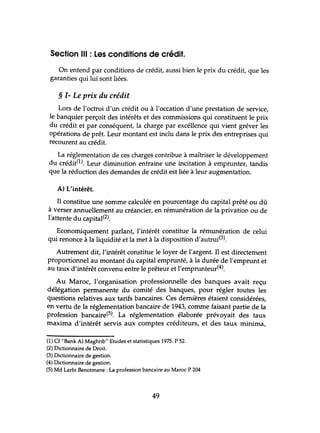 Section III : les conditions de crédit.
On entend par conditions de crédit, aussi bien le prix du crédit, que les
garanties qui lui sont liées.
§ 1- Le prix du crédit
Lors de l'octroi d'un crédit ou à l'occation d'une prestation de service,
le banquier perçoit des intérêts et des commissions qui constituent le prix
du crédit et par conséquent, la charge par excéllence qui vient gréver les
opérations de prêt. Leur montant est indu dans le prix des entreprises qui
recourent au crédit.
La réglementation de ces charges contribue à maîtriser le développement
du crédit(l). Leur diminution entraine une incitation à emprunter, tandis
que la réduction des demandes de crédit est liée à leur augmentation.
A) L'intérêt.
JI constitue une somme calculée en pourcentage du capital prêté ou dû
à verser annuellement au créancier, en rémunération de la privation ou de
l'attente du capital(2).
Economiquement parlant, l'intérêt constitue la rémunération de celui
qui renonce à la liquidité et la met à la disposition d'autrui(3).
Autrement dit, l'intérêt constitue le loyer de l'argent. Il est directement
proportionnel au montant du capital emprunté, à la durée de l'emprunt et
au taux d'intérêt convenu entre le prêteur et l'emprunteur(4).
Au Maroc, l'organisation professionnelle des banques avait reçu
délégation permanente du comité des banques, pour régler toutes les
questions relatives aux tarifs bancaires. Ces dernières étaient considérées,
en vertu de la réglementation bancaire de 1943, comme faisant partie de la
profession bancaire(5). La réglementation élaborée prévoyait des taux
maxima d'intérêt servis aux comptes créditeurs, et des taux minima,
(1) Cf "Bank Al Maghrib" Etudes et statistiques 1975. P 52.
(2) Dictionnaire de Droit.
(3) Dictionnaire de gestion.
(4) Dictionnaire de gestion.
(5) Md Larbi Benotmane : La profession bancaire au Maroc P 204
49
 