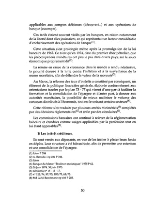 applicables aux comptes débiteurs (découvert...) et aux opérations de
banque (escompte).
Ces tarifs étaient souvent violés par les banques, en raison notamment
de la liberté dont elles jouissaient, ce qui représentait un facteur considérable
d'enchérissement des opérations de banque(1).
Cette situation s'est prolongée même après la promulgation de la loi
bancaire de 1967. Ce n'est qu'en 1974, date du premier choc pétrolier, que
les préoccupations monétaires ont pris le pas dans divers pays, sur le souci
économique proprement dit(2).
La remise en cause de la croissance dans le monde a rendu nécéssaire,
la priorité donnée à la lutte contre l'inflation et à la surveillance de la
masse monétaire, afin de défendre la valeur de la monnaie(3).
Au Maroc, la réforme des taux d'intérêts a COnstihlé par conséquent, un
élément de la politique financière générale, élaborée conformément aux
orientations tracées par le plan 73 - 77 qui visent d'une part à faciliter la
formation et la consolidation de l'épargne et d'autre part, à donner aux
autorités monétaires, la possibilité de mieux maîtriser le volume des
concours distribués à l'économie, tout en favorisant certains secteurs(4).
Cette réforme s'est traduite par plusieurs arrêtés ministériels(5) complétés
par des décisions réglementaires(6) et enfin par des circulaires(7).
Les commissions bancaires ont continué à relever de la réglementation
bancaire et étendues comme usages applicables par la profession tout en
lui étant opposables(8).
1/ Les intérêt créditeurs.
Ils sont versés aux déposants, en vue de"les inciter à placer leurs fonds
en dépôts. Leur structure a été hiérarchisée, afin de permettre une extention
et une consolidation de l'épargne.
(1) Idem P 204.
(2) A. Berrada : op cité P 344.
(3) Idem
(4) Banque du Maroc "Etudes et statistiques" 1975 P 62.
(5) 26 Juin 1974, 30 Juin 1975.
(6) décisions nO 15 -16 -17.
(7) n° 123/74,97/75, 102/75,63/75.
(8) Md Larbi Benotmane op cité P 205.
50
 