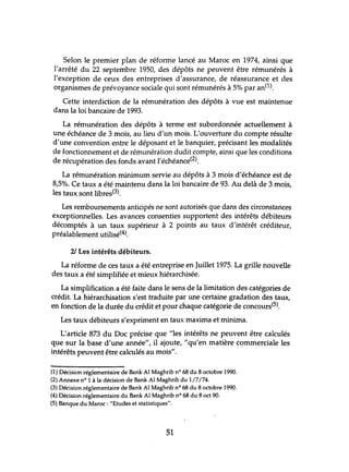 Selon le premier plan de réforme lancé au Maroc en 1974, ainsi que
l'arrêté du 22 septembre 1950, des dépôts ne peuvent être rémlmérés à
l'exception de ceux des entreprises d'assurance, de réassurance et des
organismes de prévoyance sociale qui sont rémunérés à 5% par an(1).
Cette interdiction de la rémlmération des dépôts à vue est maintenue
dans la loi bancaire de 1993.
La rémlmération des dépôts à terme est subordonnée actuellement à
une échéance de 3 mois, au lieu d'un mois. L'ouverture du compte résulte
d'une convention entre le déposant et le banquier, précisant les modalités
de fonctionnement et de rémunération dudit compte, ainsi que les conditions
de récupération des fonds avant l'échéance(2).
La rémlmération minimum servie au dépôts à 3 mois d'échéance est de
8,5%. Ce taux a été maintenu dans la loi bancaire de 93. Au delà de 3 mois,
les taux sont libres(3).
Les remboursements anticipés ne sont autorisés que dans des circonstances
exceptionnelles. Les avances consenties supportent des intérêts débiteurs
décomptés à un taux supérieur à 2 points au taux d'intérêt créditeur,
préalablement utilisé<4).
21 Les intérêts débiteurs.
La réforme de ces taux a été entreprise en Juillet 1975. La grille nouvelle
des taux a été simplifiée et mieux hiérarchisée.
La simplification a été faite dans le sens de la limitation des catégories de
crédit. La hiérarchisation s'est traduite par une certaine gradation des taux,
en fonction de la durée du crédit et pour chaque catégorie de concours(5).
Les taux débiteurs s'expriment en taux maxima et minima.
L'article 873 du Doc précise que "les intérêts ne peuvent être calculés
que sur la base d'une année", il ajoute, "qu'en matière commerciale les
intérêts peuvent être calculés au mois".
(1) Décision réglementaire de Bank Al Maghrib nO 68 du 8 octobre 1990.
(2) Annexe nO 1 à la décision de Bank Al Maghrib du 1/7/74.
(3) Décision réglementaire de Bank Al Maghrib nO 68 du 8 octobre 1990.
(4) Décision réglementaire du Bank Al Maghrib nO 68 du 8 oct 90.
(5) Banque du Maroc: "Etudes et statistiques".
51
 