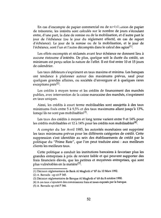 En cas d'escompte de papier commercial ou de rnnbili::;ation de papier
de trésorerie, les intérêts sont calculés sur le nombre de jours s'écoulant
entre, d'une part, la date de remise ou de la mobilisation, et d'autre part le
jour de l'échéance (ou le jour du réglement effectif, en cas de report
d'échéance). Le jour de la remise ou de la mobilisation, et le jour de
l'échéance, sont l'un et l'autre décomptés dans le calcul des agios(l).
Les effets escomptés et réclamés avant leur échéance ne donnent lieu à
aucune ristourne d'intérêts. De plus, quelque soit la durée du crédit, un
minimum est perçu selon la nature de l'effet. Il est fixé entre 10 et 15 jours
de calendrier.
Les taux débiteurs s'expriment en taux maxima et minima. Les banques
ont tendance à plafonner autour des maximums prévus, sauf pour
quelques grandes affaires, ou sociétés d'envergure et à quelques rares
exceptions prés(2).
Les crédits à moyen terme et les crédits de financement des marchés
publics, avec intervention de la caisse marocaine des marchés, s'expriment
en taux lmiques.
Ainsi, les crédits à court terme mobilisables sont assujettis à des taux
minimums fixés entre 5 à 9,5% et des taux maximums allant jusqu'à 13%,
lorsqu'ils ne sont pas mobilisables(3).
Les taux des crédits à moyen et long terme varient entre 9 et 14% pour
les crédits mobilisables et 12 à 14% pour les crédits non mobilisables(4'.
A compter du 1er Avril 1985, les autorités monétaires ont supprimé
les taux minimums prévus pour les différents catégories de crédit. Cette
suppression s'est identifiée au sein des établissements de crédit par la
politique du "Prime Rate", que l'on peut traduire ainsi: aux meilleurs
clients les meilleurs taux.
Cette politique a c<mduit les institutions bancaires à favoriser plus les
grandes entreprises à prix de revient faible et qui peuvent supporter des
frais financiers élevés, que les petitres et moyennes entreprises, qui sont
plus vulnérables en la matière(5J.
(1) Décision réglementaire de Bank Al Maghrib n° 87 du la Mars 1992.
(2) A. Berrada :op cit P 345.
(3) Décision réglementaire de Banque Al Maghrib nO 69 du 8 octobre 1990.
(4) A ces taux s'ajoutent des commissions frais et taxes exposés par la banque.
(5) A. Berrada op cité P 346.
52
 