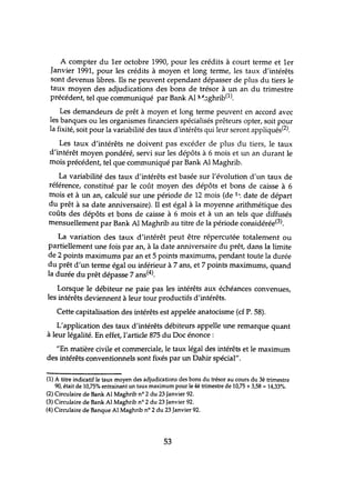 A compter du 1er octobre 1990, pour les crédits à court terme et 1er
Janvier 1991, pour les crédits à moyen et long terme, les taux d'intérêts
sont devenus libres. Ils ne peuvent cependant dépasser de plus du tiers le
taux moyen des adjudications des bons de trésor à un an du trimestre
précédent, tel que communiqué par Bank Al ~~~ghrib(1).
Les demandeurs de prêt à moyen et long terme peuvent en accord avec
les banques ou les organismes financiers spécialisés prêteurs opter, soit pour
la fixité, soit pour la variabilité des taux d'intérêts qui leur seront appliqués(2).
Les taux d'intérêts ne doivent pas excéder de plus du tiers, le taux
d'intérêt moyen pondéré, servi sur les dépôts à 6 mois et un an durant le
mois précédent, tel que communiqué par Bank Al Maghrib.
La variabilité des taux d'intérêts est basée sur l'évolution d'un taux de
référence, COnstihlé par le coùt moyen des dépôts et bons de caisse à 6
mois et à un an, calculé sur une période de 12 mois (de 1-: date de départ
du prêt à sa date anniversaire). Il est égal à la moyenne arithmétique des
coûts des dépôts et bons de caisse à 6 mois et à lm an tels que diffusés
mensuellement par Bank Al Maghrib au titre de la période considérée(3).
La variation des taux d'intérêt peut être répercutée totalement ou
partiellement une fois par an, à la date anniversaire du prêt, dans la limite
de 2 points maximums par an et 5 points maximums, pendant toute la durée
du prêt d'un terme égal ou inférieur à 7 ans, et 7 points maximums, quand
la durée du prêt dépasse 7 ans(4).
Lorsque le débiteur ne paie pas les intérêts aux échéances convenues,
les intérêts deviennent à leur tour productifs d'intérêts.
Cette capitalisation des intérêts est appelée anatocisme (cf P. 58).
L'application des taux d'intérêts débiteurs appelle une remarque quant
à leur légalité. En effet, l'article 875 du Doc énonce :
liEn matière civile et commerciale, le taux légal des intérêts et le maximum
des intérêts conventionnels sont fixés par un Dahir spécial".
(l) A titre indicatif le taux moyen des adjudications des bons du trésor au cours du 3è trimestre
90, était de 10,75% entrainant un taux maximum pour le 4è trimestre de 10,75 +3,58 = 14,33%.
(2) Circulaire de Bank Al Maghrib nO 2 du 23 Janvier 92.
(3) Circulaire de Bank Al Maghrib nO 2 du 23 Janvier 92.
(4) Circulaire de Banque Al Maghrib nO 2 du 23 Janvier 92.
53
 