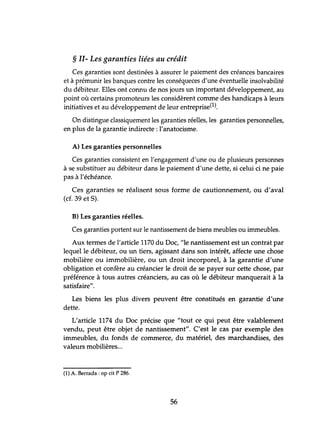 § II- Les garanties liées au crédit
Ces garanties sont destinées à assurer le paiement des créances bancaires
et à prémunir les banques contre les conséqueces d'tme éventuelle insolvabilité
du débiteur. Elles ont connu de nos jours tm important développement, au
point où certains promoteurs les considèrent comme des handicaps à leurs
initiatives et au développement de leur entreprise(1).
On distingue classiquement les garanties réelles, les garanties personnelles,
en plus de la garantie indirecte: l'anatocisme.
A) Les garanties personnelles
Ces garanties consistent en l'engagement d'une ou de plusieurs personnes
à se substituer au débiteur dans le paiement d'une dette, si celui ci ne paie
pas à l'échéance.
Ces garanties se réalisent sous forme de cautionnement, ou d'aval
(cf. 39 et S).
B) Les garanties réelles.
Ces garanties portent sur le nantissement de biens meubles ou immeubles.
Aux termes de l'article 1170 du Doc, flle nantissement est un contrat par
lequel le débiteur, ou un tiers, agissant dans son intérêt, affecte une chose
mobilière ou immobilière, ou un droit incorporel, à la garantie d'une
obligation et confère au créancier le droit de se payer sur cette chose, par
préférence à tous autres créanciers, au cas où le débiteur manquerait à la
satisfaire".
Les biens les plus divers peuvent être constitués en garantie d'une
dette.
L'article 1174 du Doc précise que "tout ce qui peut être valablement
vendu, peut être objet de nantissement". C'est le cas par exemple des
immeubles, du fonds de commerce, du matériel, des marchandises, des
valeurs mobilières...
(1) A. Berrada : op cit P 286.
56
 