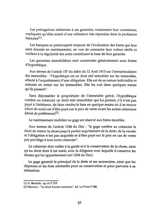 Les prérogatives inhérentes à ces garanties, notamment leur consistance,
expliquent qu'elles soient d'une utilisation très répandue dans la profession
bancaire(l).
Les banques se préoccupent toujours de l'évaluation des biens qui leur
sont donnés en nantissement, en vue de connaitre leur valeur réelle et
veillent à la régularité des actes constituant la base de leur garantie.
Les garanties immobilières sont constituées généralement sous forme
d'hypothèque.
Aux termes de l'article 157 du dahir du 12 Août 1913 sur l'immatriculation
des immeubles : "l'hypothèque est un droit réel immobiler sur les immeubles,
affecté à l'acquittement d'une obligation. Elle est de sa nature indivisible et
subsiste en entier sur les immeubles. Elle les suit dans quelques mains
qu'ils passent".
Sans déposséder le propriétaire de l'immeuble grévé, l'hypothèque
confère au créancier un droit réel immobilier qui lui permet, s'il n'est pas
payé à l'échéance, de faire vendre le bien en quelque mains où il se trouve
(droit de suite) est d'être payé sur le prix de vente avant les autres créanciers
(droit de préférence)(2).
Le nantissement mobilier ou gage est réservé aux biens meubles.
Aux termes de l'article 1184 du Doc : "le gage confère au créancier le
droit de retenir la chose jusqu'à parfait acquittement de la dette, de la vendre
si l'obligation n'est pas acquittée et d'être payé sur le prix en cas de vente
par privilége à tout autre créancier".
Le créancier doit veiller à la garde et à la conservation de la chose, ainsi
qu'au droit dont il est nanti, avec la diligence avec laquelle il conserve les
choses qui lui appartiennent (art 1204 du Doc).
Le gage garantit le principal de la dette et ses accessoires, ainsi que les
dépenses et les frais nécéssités pour sa conservation et pour parvenir à sa
réalisation.
(1) A. Berrada : op cit P 319.
(2) Decroux: "Le droit foncier marocain", éd. La Porte P 388.
57
 