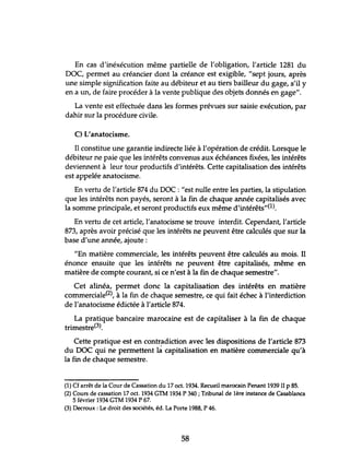 En cas d'inéxécution même partielle de l'obligation, l'article 1281 du
DOC, permet au créancier dont la créance est exigible, "sept jours, après
tme simple signification faite au débiteur et au tiers bailleur du gage, s'il y
en a un, de faire procéder à la vente publique des objets donnés en gage".
La vente est effectuée dans les formes prévues sur saisie exécution, par
dahir sur la procédure civile.
C) L'anatocisme.
Il constitue une garantie indirecte liée à l'opération de crédit. Lorsque le
débiteur ne paie que les intérêts convenus aux échéances fixées, les intérêts
deviennent à leur tour productifs d'intérêts. Cette capitalisation des intérêts
est appelée anatocisme.
En vertu de l'article 874 du DOC: "est nulle entre les parties, la stipulation
que les intérêts non payés, seront à la fin de chaque année capitalisés avec
la somme principale, et seront productifs eux même d'intérêts"(l).
En vertu de cet article, l'anatocisme se trouve interdit. Cependant, l'article
873, après avoir précisé que les intérêts ne peuvent être calculés que sur la
base d'tme année, ajoute:
"En matière commerciale, les intérêts peuvent être calculés au mois. Il
énonce ensuite que les intérêts ne peuvent être capitalisés, même en
matière de compte courant, si ce n'est à la fin de chaque semestre".
Cet alinéa, permet donc la capitalisation des intérêts en matière
commerciale(2), à la fin de chaque semestre, ce qui fait échec à l'interdiction
de l'anatocisme édictée à l'article 874.
La pratique bancaire marocaine est de capitaliser à la fin de chaque
trimestre(3).
Cette pratique est en contradiction avec les dispositions de l'article 873
du DOC qui ne permettent Iâ capitalisation en matière commerciale qu'à
la fin de chaque semestre.
(1) Cf arrêt de la Cour de Cassation du 17 oct. 1934. Recueil marocain Penant 1939 II P 85.
(2) Cours de cassation 17 oct. 1934 GTM 1934 P 340; Tribunal de 1ère instance de Casablanca
5 février 1934 GTM 1934 P 67.
(3) Decroux : Le droit des sociétés, éd. La Porte 1988, P 46.
58
 