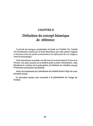 CHAPITRE II
Définition du concept Islamique
de référence
L'activité des banques occidentales est basée sur l'intérêt. Or, l'intérêt
est formellement interdit par le Droit Musulman, pour des raisons d'égalité
et de justice entre les parties contractantes .à un triple point de vue, religieux
social et économique.
Cette interdiction se justifie, car elle trouve sa source dans le Coran et la
Sounna. Ces deux sources ne se limitent point à poser l'interdiction; elles
pénalisent la violation de la préscription, lui donnant un véritable concept
d'infraction sévèrement sanctionnée.
Ainsi, les fondements de l'interdiction de l'intérêt feront l'objet de notre
première section.
La deuxième section sera consacrée à la pénalisation de l'usage de
l'intérêt.
59
 