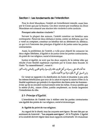 Section 1: Les fondements de l'interdiction
Pour le droit Musulman, l'intérêt est formellement interdit, aussi bien
par le Coran que par la Sounna. Ces deux sources par excellence du Droit
Musulman ont consacré une réaction très virulente à cette conduite.
Pourquoi cette réaction virulente?
Suivant la plupart des auteurs, l'intérêt constitue un bénéfice sans
contrepartie. Percevoir deux dirhams à terme, contre un dirhams, que l'on
a versé au comptant, constitue un bénéfice tiré au détriment du débiteur,
ce qui va à l'encontre des principes d'égalité et de justice entre les parties
contractantes.
Aussi, la prohibition de l'intérêt, a t-elle pour objectif de consacrer les
deux règles idéalistes, d'égalité et de justice entre les parties contractantes,
du point de vue religieux, social et économique.
Justice et égalité, ne sont que les deux aspects de la même idée qui
résulte d'une finalité supérieure exprimée par le Coran dans Sourate Al
Hashr "Le rassemblement", verset 6 :
~U) u--l:.::ll) lS).l1 <.,>.l.l) J.".-)J) dl; ,~).lJ-Î,J .0.".-J Js- ~ ~üÎ L.)
.«(~ ~~:YI0:: ~).) 0~ ':J J J::-JI 01)
Ce verset se rapporte à la distribution du butin et énumère à peu près
les mêmes bénéficiares que ceux de la zakat et expose la raison d'être ou la
finalité supérieure qui préside à la répartition des biens entre les hommes:
éviter qu'ils ne circulent exclusivement entre les riches. Il nous semble que
la même (~..l$:), raison d'être, justifie amplement, ou fonde largement
l'interdiction du riba.
§ 1- Principe d'Egalité.
L'interdiction de l'intérêt vise à réaliser ente les parties contractantes
une égalité des points de vue religieux, social et économique.
A- Egalité du point de vue religieux.
Au regard de la chariâ, tous les croyants sont égaux. Ils sont liés par un
sentiment de fraternité: "Les croyants sont égaux", dit le Prophète. L'égalité
et la sincérité doivent régner dans leurs rapports contractuels. Un musulman
60
 