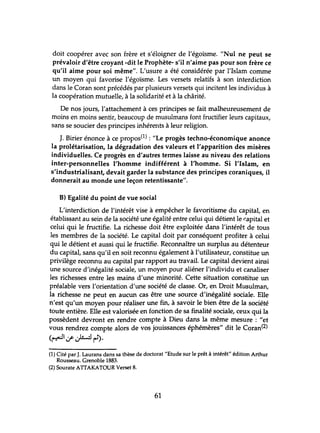 doit coopérer avec son frère et s'éloigner de l'égoïsme. "Nul ne peut se
prévaloir d'être croyant -dit le Prophète- s'il n'aime pas pour son frère ce
qu'il aime pour soi même". L'usure a été considérée par l'Islam comme
un moyen qui favorise l'égoïsme. Les versets relatifs à son interdiction
dans le Coran sont précédés par plusieurs versets qui incitent les individus à
la coopération mutuelle, à la solidarité et à la chârité.
De nos jours, l'attachement à ces principes se fait malheureusement de
moins en moins sentir, beaucoup de musulmans font fructifier leurs capitaux,
sans se soucier des principes inhérents à leur religion.
J. Birier énonce à ce propos(l) : "Le progès techno-économique anonce
la prolétarisation, la dégradation des valeurs et l'apparition des misères
individuelles. Ce progrès en d'autres termes laisse au niveau des relations
inter-personnelles l'homme indifférent à l'homme. Si l'Islam, en
s'industrialisant, devait garder la substance des principes coraniques, il
donnerait au monde une leçon retentissante".
B) Egalité du point de vue social
L'interdiction de l'intérêt vise à empêcher le favoritisme du capital, en
établissant au sein de la société une égalité entre celui qui détient le r:apital et
celui qui le fructifie. La richesse doit être exploitée dans l'intérêt de tous
les membres de la société. Le capital doit par conséquent profiter à celui
qui le détient et aussi qui le fructifie. Reconnaître un surplus au détenteur
du capital, sans qu'il en soit reconnu également à l'utilisateur, constitue un
privilège reconnu au capital par rapport au travail. Le capital devient ainsi
une source d'inégalité sociale, un moyen pour aliéner l'individu et canaliser
les richesses entre les mains d'une minorité. Cette situation constitue un
préalable vers l'orientation d'une société de classe. Or, en Droit Musulman,
la richesse ne peut en aucun cas être une source d'inégalité sociale. Elle
n'est qu'un moyen pour réaliser une fin, à savoir le bien être de la société
toute entière. Elle est valorisée en fonction de sa finalité sociale, ceux qui la
possèdent devront en rendre compte à Dieu dans la même mesure: "et
vous rendrez compte alors de vos jouissances éphémères" dit le Coran(2)
(~.:.r~~).
(1) Cité par J. Laurans dans sa thèse de doctorat "Etude sur le prêt à intérêt" édition Arthur
Rousseau. Grenoble 1883.
(2) Sourate ATIAKATOUR Verset 8.
61
 